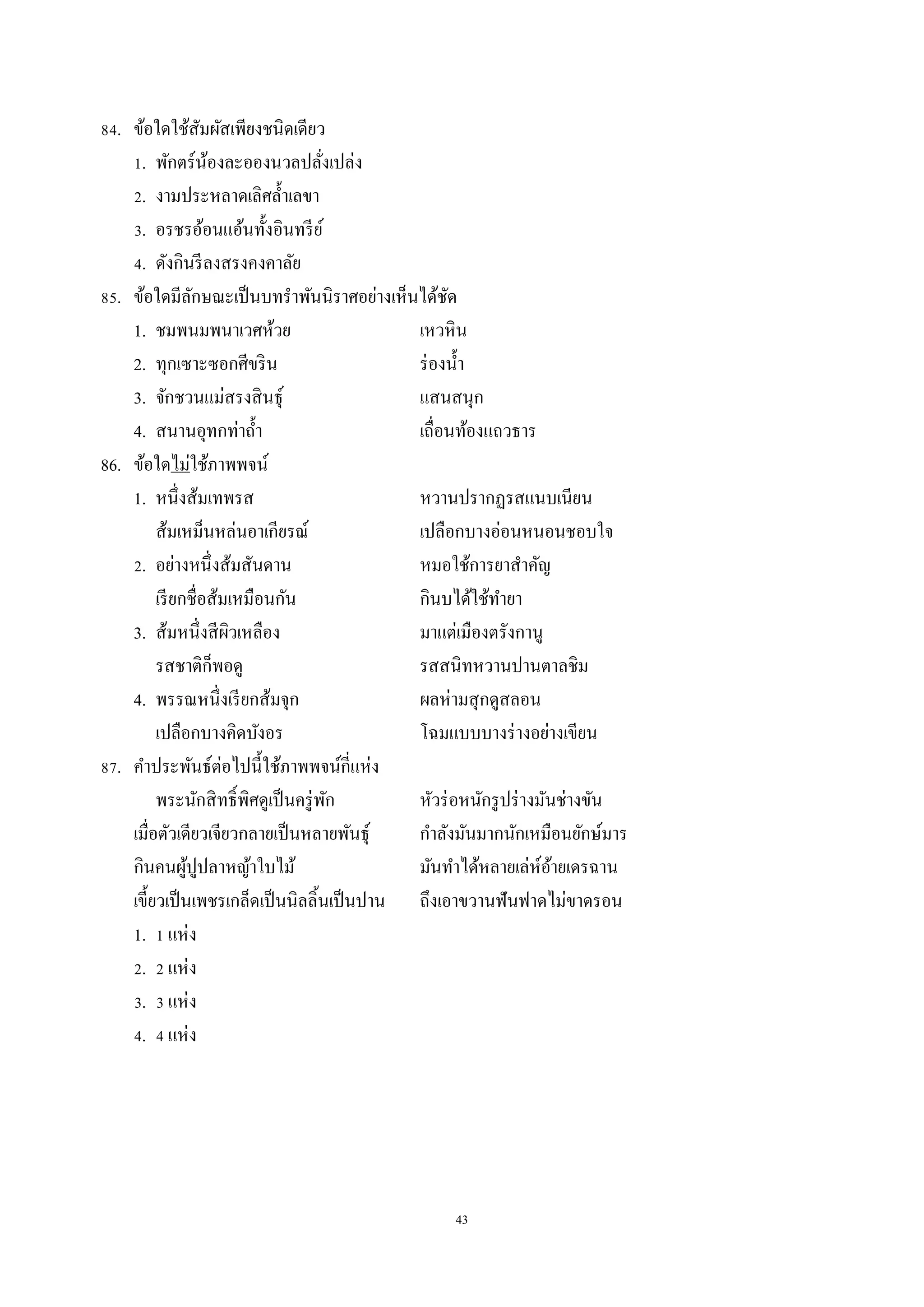 43
84. ข้อใดใช้สัมผัสเพียงชนิดเดียว
1. พักตร์น้องละอองนวลปลั่งเปล่ง
2. งำมประหลำดเลิศล้ำเลขำ
3. อรชรอ้อนแอ้นทั้งอินทรีย์
4. ดังกินรีลงสรงคงคำลัย
85. ข้อใดมีลักษณะเป็นบทรำพันนิรำศอย่ำงเห็นได้ชัด
1. ชมพนมพนำเวศห้วย เหวหิน
2. ทุกเซำะซอกศีขริน ร่องน้ำ
3. จักชวนแม่สรงสินธุ์ แสนสนุก
4. สนำนอุทกท่ำถ้ำ เถื่อนท้องแถวธำร
86. ข้อใดไม่ใช้ภำพพจน์
1. หนึ่งส้มเทพรส หวำนปรำกฏรสแนบเนียน
ส้มเหม็นหล่นอำเกียรณ์ เปลือกบำงอ่อนหนอนชอบใจ
2. อย่ำงหนึ่งส้มสันดำน หมอใช้กำรยำสำคัญ
เรียกชื่อส้มเหมือนกัน กินบได้ใช้ทำยำ
3. ส้มหนึ่งสีผิวเหลือง มำแต่เมืองตรังกำนู
รสชำติก็พอดู รสสนิทหวำนปำนตำลชิม
4. พรรณหนึ่งเรียกส้มจุก ผลห่ำมสุกดูสลอน
เปลือกบำงคิดบังอร โฉมแบบบำงร่ำงอย่ำงเขียน
87. คำประพันธ์ต่อไปนี้ใช้ภำพพจน์กี่แห่ง
พระนักสิทธิ์พิศดูเป็นครู่พัก หัวร่อหนักรูปร่ำงมันช่ำงขัน
เมื่อตัวเดียวเจียวกลำยเป็นหลำยพันธุ์ กำลังมันมำกนักเหมือนยักษ์มำร
กินคนผู้ปูปลำหญ้ำใบไม้ มันทำได้หลำยเล่ห์อ้ำยเดรฉำน
เขี้ยวเป็นเพชรเกล็ดเป็นนิลลิ้นเป็นปำน ถึงเอำขวำนฟันฟำดไม่ขำดรอน
1. 1 แห่ง
2. 2 แห่ง
3. 3 แห่ง
4. 4 แห่ง
 