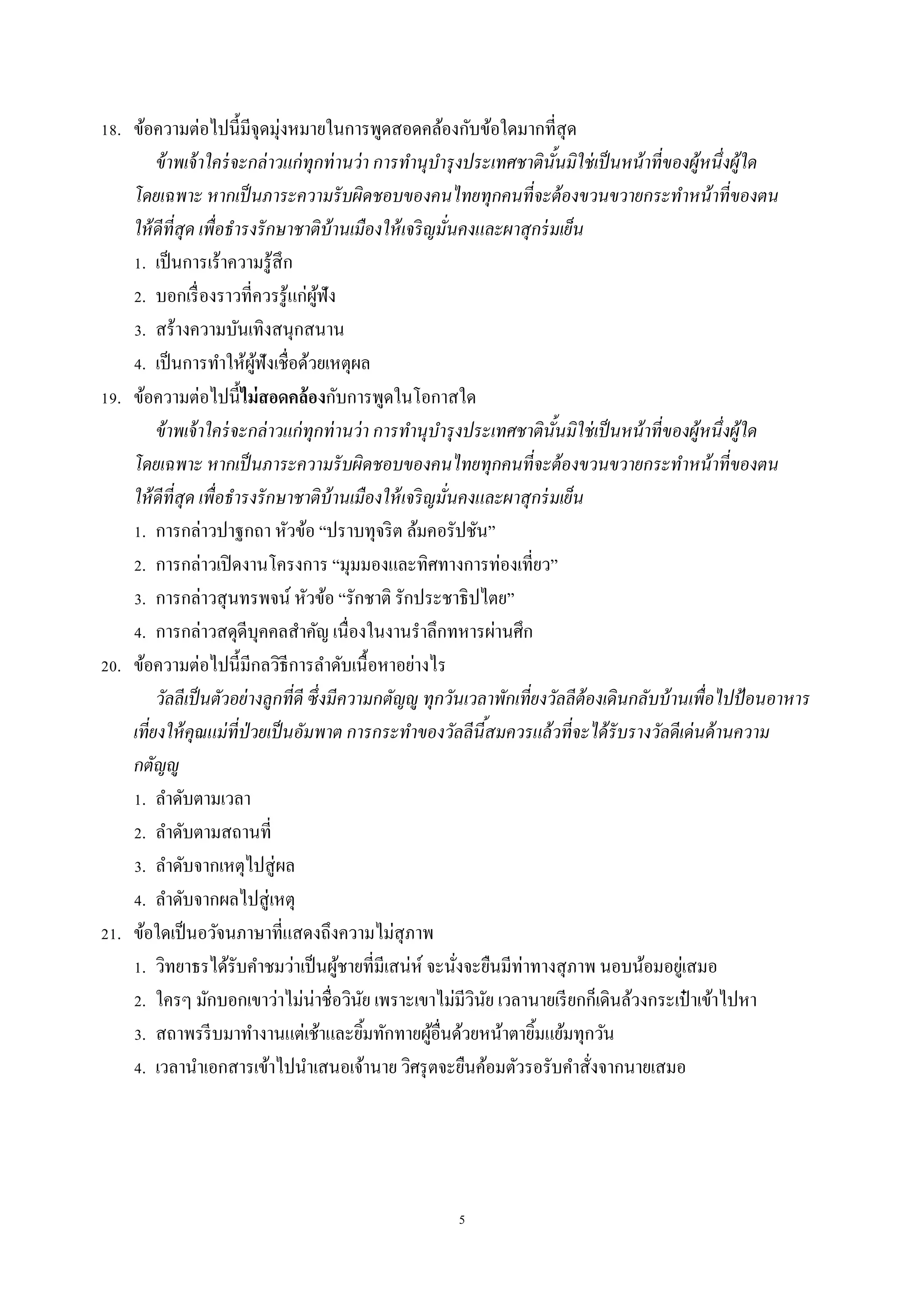 5
18. ข้อควำมต่อไปนี้มีจุดมุ่งหมำยในกำรพูดสอดคล้องกับข้อใดมำกที่สุด
ข้าพเจ้าใคร่จะกล่าวแก่ทุกท่านว่า การทานุบารุงประเทศชาตินั้นมิใช่เป็นหน้าที่ของผู้หนึ่งผู้ใด
โดยเฉพาะ หากเป็นภาระความรับผิดชอบของคนไทยทุกคนที่จะต้องขวนขวายกระทาหน้าที่ของตน
ให้ดีที่สุด เพื่อธารงรักษาชาติบ้านเมืองให้เจริญมั่นคงและผาสุกร่มเย็น
1. เป็นกำรเร้ำควำมรู้สึก
2. บอกเรื่องรำวที่ควรรู้แก่ผู้ฟัง
3. สร้ำงควำมบันเทิงสนุกสนำน
4. เป็นกำรทำให้ผู้ฟังเชื่อด้วยเหตุผล
19. ข้อควำมต่อไปนี้ไม่สอดคล้องกับกำรพูดในโอกำสใด
ข้าพเจ้าใคร่จะกล่าวแก่ทุกท่านว่า การทานุบารุงประเทศชาตินั้นมิใช่เป็นหน้าที่ของผู้หนึ่งผู้ใด
โดยเฉพาะ หากเป็นภาระความรับผิดชอบของคนไทยทุกคนที่จะต้องขวนขวายกระทาหน้าที่ของตน
ให้ดีที่สุด เพื่อธารงรักษาชาติบ้านเมืองให้เจริญมั่นคงและผาสุกร่มเย็น
1. กำรกล่ำวปำฐกถำ หัวข้อ “ปรำบทุจริต ล้มคอรัปชัน”
2. กำรกล่ำวเปิดงำนโครงกำร “มุมมองและทิศทำงกำรท่องเที่ยว”
3. กำรกล่ำวสุนทรพจน์ หัวข้อ “รักชำติ รักประชำธิปไตย”
4. กำรกล่ำวสดุดีบุคคลสำคัญ เนื่องในงำนรำลึกทหำรผ่ำนศึก
20. ข้อควำมต่อไปนี้มีกลวิธีกำรลำดับเนื้อหำอย่ำงไร
วัลลีเป็นตัวอย่างลูกที่ดี ซึ่งมีความกตัญญู ทุกวันเวลาพักเที่ยงวัลลีต้องเดินกลับบ้านเพื่อไปป้อนอาหาร
เที่ยงให้คุณแม่ที่ป่วยเป็นอัมพาต การกระทาของวัลลีนี้สมควรแล้วที่จะได้รับรางวัลดีเด่นด้านความ
กตัญญู
1. ลำดับตำมเวลำ
2. ลำดับตำมสถำนที่
3. ลำดับจำกเหตุไปสู่ผล
4. ลำดับจำกผลไปสู่เหตุ
21. ข้อใดเป็นอวัจนภำษำที่แสดงถึงควำมไม่สุภำพ
1. วิทยำธรได้รับคำชมว่ำเป็นผู้ชำยที่มีเสน่ห์ จะนั่งจะยืนมีท่ำทำงสุภำพ นอบน้อมอยู่เสมอ
2. ใครๆ มักบอกเขำว่ำไม่น่ำชื่อวินัย เพรำะเขำไม่มีวินัย เวลำนำยเรียกก็เดินล้วงกระเป๋ ำเข้ำไปหำ
3. สถำพรรีบมำทำงำนแต่เช้ำและยิ้มทักทำยผู้อื่นด้วยหน้ำตำยิ้มแย้มทุกวัน
4. เวลำนำเอกสำรเข้ำไปนำเสนอเจ้ำนำย วิศรุตจะยืนค้อมตัวรอรับคำสั่งจำกนำยเสมอ
 