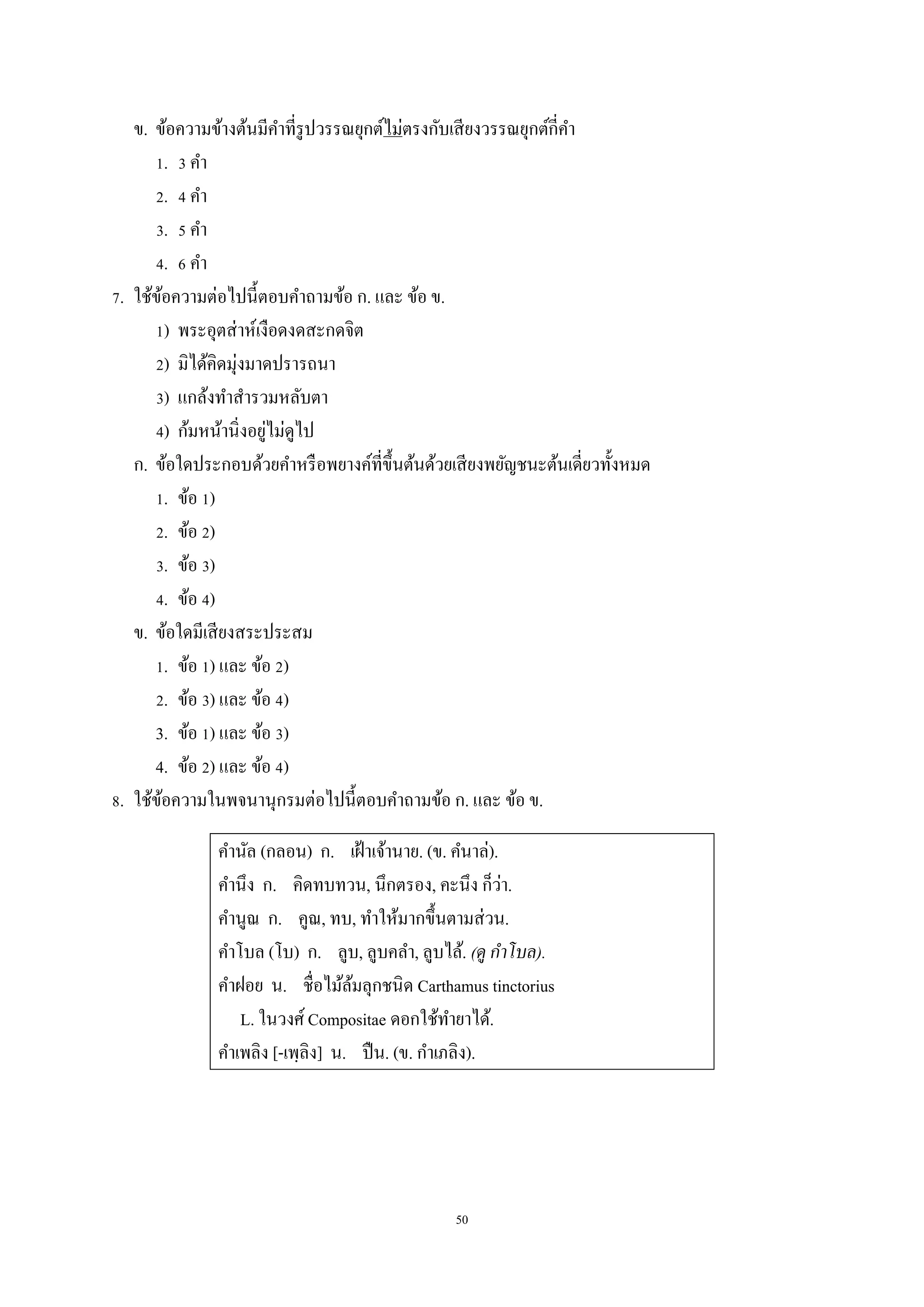 50
ข. ข้อควำมข้ำงต้นมีคำที่รูปวรรณยุกต์ไม่ตรงกับเสียงวรรณยุกต์กี่คำ
1. 3 คำ
2. 4 คำ
3. 5 คำ
4. 6 คำ
7. ใช้ข้อควำมต่อไปนี้ตอบคำถำมข้อ ก. และ ข้อ ข.
1) พระอุตส่ำห์เงือดงดสะกดจิต
2) มิได้คิดมุ่งมำดปรำรถนำ
3) แกล้งทำสำรวมหลับตำ
4) ก้มหน้ำนิ่งอยู่ไม่ดูไป
ก. ข้อใดประกอบด้วยคำหรือพยำงค์ที่ขึ้นต้นด้วยเสียงพยัญชนะต้นเดี่ยวทั้งหมด
1. ข้อ 1)
2. ข้อ 2)
3. ข้อ 3)
4. ข้อ 4)
ข. ข้อใดมีเสียงสระประสม
1. ข้อ 1) และ ข้อ 2)
2. ข้อ 3) และ ข้อ 4)
3. ข้อ 1) และ ข้อ 3)
4. ข้อ 2) และ ข้อ 4)
8. ใช้ข้อควำมในพจนำนุกรมต่อไปนี้ตอบคำถำมข้อ ก. และ ข้อ ข.
คำนัล (กลอน) ก. เฝ้ำเจ้ำนำย. (ข. คนำล่).
คำนึง ก. คิดทบทวน, นึกตรอง, คะนึง ก็ว่ำ.
คำนูณ ก. คูณ, ทบ, ทำให้มำกขึ้นตำมส่วน.
คำโบล (โบ) ก. ลูบ, ลูบคลำ, ลูบไล้. (ดู กาโบล).
คำฝอย น. ชื่อไม้ล้มลุกชนิด Carthamus tinctorius
L. ในวงศ์ Compositae ดอกใช้ทำยำได้.
คำเพลิง [-เพฺลิง] น. ปืน. (ข. กำเภลิง).
 