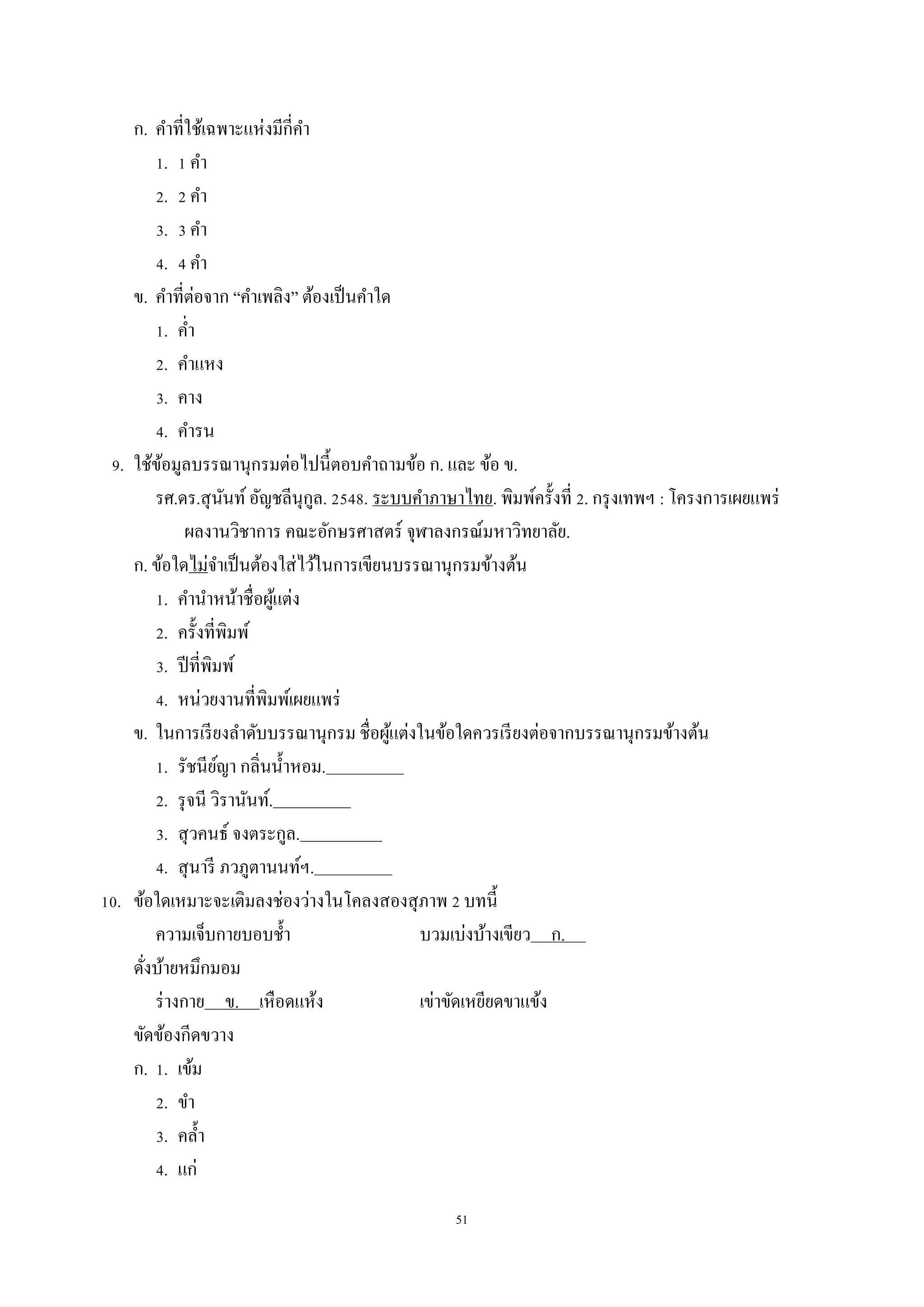 51
ก. คำที่ใช้เฉพำะแห่งมีกี่คำ
1. 1 คำ
2. 2 คำ
3. 3 คำ
4. 4 คำ
ข. คำที่ต่อจำก “คำเพลิง” ต้องเป็นคำใด
1. ค่ำ
2. คำแหง
3. คำง
4. คำรน
9. ใช้ข้อมูลบรรณำนุกรมต่อไปนี้ตอบคำถำมข้อ ก. และ ข้อ ข.
รศ.ดร.สุนันท์อัญชลีนุกูล. 2548. ระบบคำภำษำไทย. พิมพ์ครั้งที่ 2. กรุงเทพฯ : โครงกำรเผยแพร่
ผลงำนวิชำกำร คณะอักษรศำสตร์ จุฬำลงกรณ์มหำวิทยำลัย.
ก. ข้อใดไม่จำเป็นต้องใส่ไว้ในกำรเขียนบรรณำนุกรมข้ำงต้น
1. คำนำหน้ำชื่อผู้แต่ง
2. ครั้งที่พิมพ์
3. ปีที่พิมพ์
4. หน่วยงำนที่พิมพ์เผยแพร่
ข. ในกำรเรียงลำดับบรรณำนุกรม ชื่อผู้แต่งในข้อใดควรเรียงต่อจำกบรรณำนุกรมข้ำงต้น
1. รัชนีย์ญำ กลิ่นน้ำหอม. .
2. รุจนี วิรำนันท์. .
3. สุวคนธ์ จงตระกูล. .
4. สุนำรี ภวภูตำนนท์ฯ. .
10. ข้อใดเหมำะจะเติมลงช่องว่ำงในโคลงสองสุภำพ 2 บทนี้
ควำมเจ็บกำยบอบช้ำ บวมเบ่งบ้ำงเขียว ก. .
ดั่งบ้ำยหมึกมอม
ร่ำงกำย ข. เหือดแห้ง เข่ำขัดเหยียดขำแข้ง
ขัดข้องกีดขวำง
ก. 1. เข้ม
2. ขำ
3. คล้ำ
4. แก่
 
