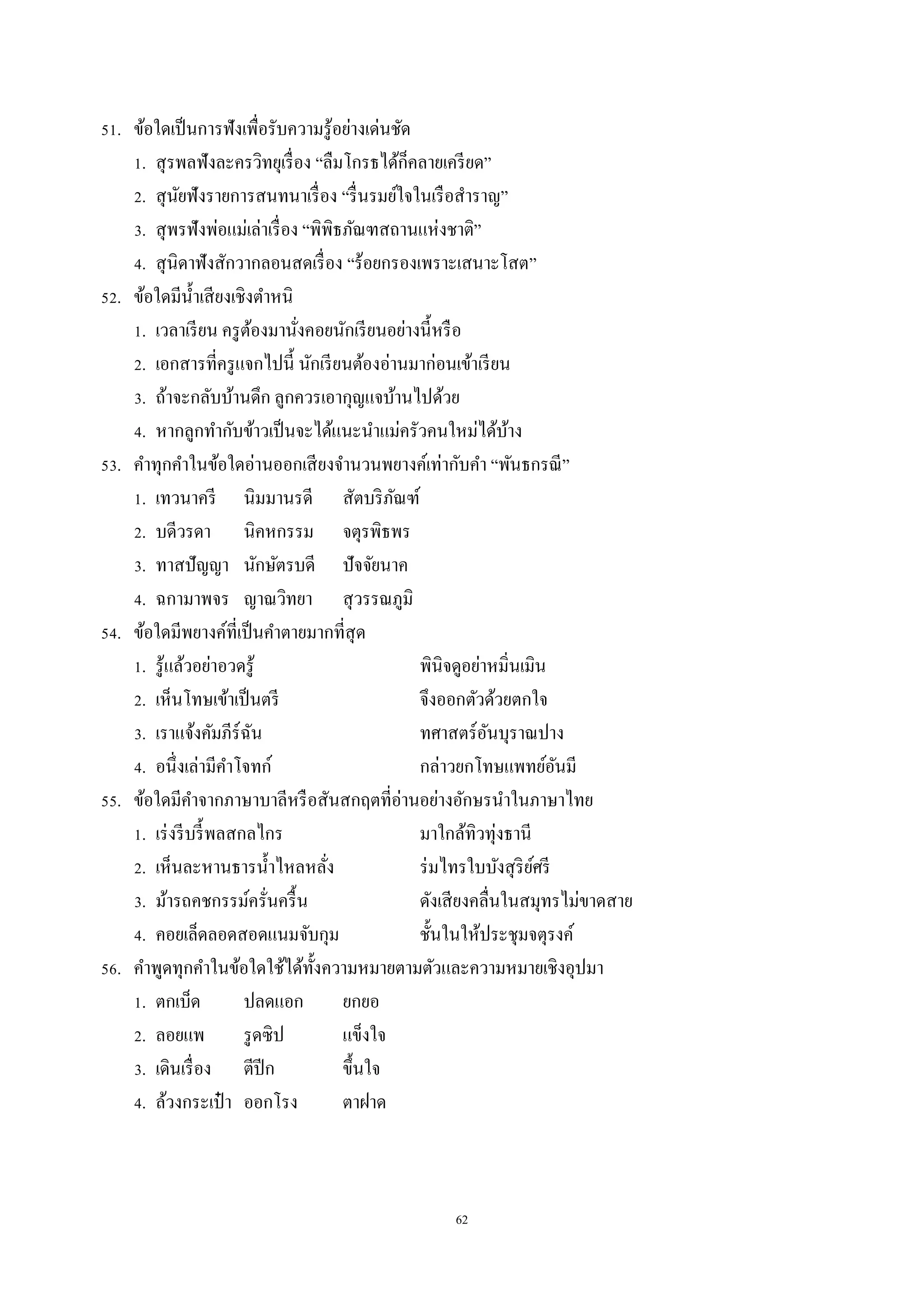 62
51. ข้อใดเป็นกำรฟังเพื่อรับควำมรู้อย่ำงเด่นชัด
1. สุรพลฟังละครวิทยุเรื่อง “ลืมโกรธได้ก็คลำยเครียด”
2. สุนัยฟังรำยกำรสนทนำเรื่อง “รื่นรมย์ใจในเรือสำรำญ”
3. สุพรฟังพ่อแม่เล่ำเรื่อง “พิพิธภัณฑสถำนแห่งชำติ”
4. สุนิดำฟังสักวำกลอนสดเรื่อง “ร้อยกรองเพรำะเสนำะโสต”
52. ข้อใดมีน้ำเสียงเชิงตำหนิ
1. เวลำเรียน ครูต้องมำนั่งคอยนักเรียนอย่ำงนี้หรือ
2. เอกสำรที่ครูแจกไปนี้ นักเรียนต้องอ่ำนมำก่อนเข้ำเรียน
3. ถ้ำจะกลับบ้ำนดึก ลูกควรเอำกุญแจบ้ำนไปด้วย
4. หำกลูกทำกับข้ำวเป็นจะได้แนะนำแม่ครัวคนใหม่ได้บ้ำง
53. คำทุกคำในข้อใดอ่ำนออกเสียงจำนวนพยำงค์เท่ำกับคำ “พันธกรณี”
1. เทวนำครี นิมมำนรดี สัตบริภัณฑ์
2. บดีวรดำ นิคหกรรม จตุรพิธพร
3. ทำสปัญญำ นักษัตรบดี ปัจจัยนำค
4. ฉกำมำพจร ญำณวิทยำ สุวรรณภูมิ
54. ข้อใดมีพยำงค์ที่เป็นคำตำยมำกที่สุด
1. รู้แล้วอย่ำอวดรู้ พินิจดูอย่ำหมิ่นเมิน
2. เห็นโทษเข้ำเป็นตรี จึงออกตัวด้วยตกใจ
3. เรำแจ้งคัมภีร์ฉัน ทศำสตร์อันบุรำณปำง
4. อนึ่งเล่ำมีคำโจทก์ กล่ำวยกโทษแพทย์อันมี
55. ข้อใดมีคำจำกภำษำบำลีหรือสันสกฤตที่อ่ำนอย่ำงอักษรนำในภำษำไทย
1. เร่งรีบรี้พลสกลไกร มำใกล้ทิวทุ่งธำนี
2. เห็นละหำนธำรน้ำไหลหลั่ง ร่มไทรใบบังสุริย์ศรี
3. ม้ำรถคชกรรม์ครั่นครื้น ดังเสียงคลื่นในสมุทรไม่ขำดสำย
4. คอยเล็ดลอดสอดแนมจับกุม ชั้นในให้ประชุมจตุรงค์
56. คำพูดทุกคำในข้อใดใช้ได้ทั้งควำมหมำยตำมตัวและควำมหมำยเชิงอุปมำ
1. ตกเบ็ด ปลดแอก ยกยอ
2. ลอยแพ รูดซิป แข็งใจ
3. เดินเรื่อง ตีปีก ขึ้นใจ
4. ล้วงกระเป๋ ำ ออกโรง ตำฝำด
 
