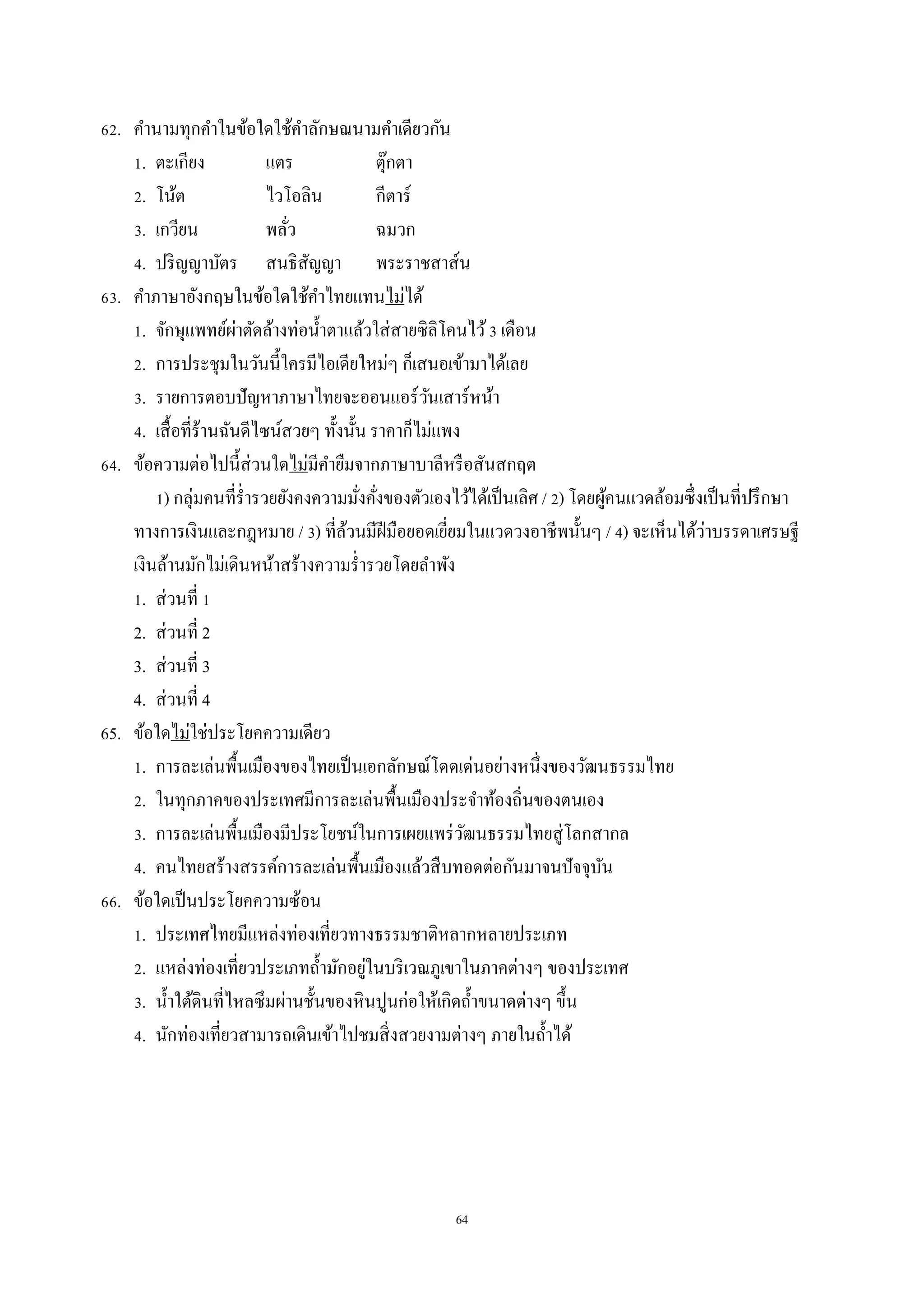 64
62. คำนำมทุกคำในข้อใดใช้คำลักษณนำมคำเดียวกัน
1. ตะเกียง แตร ตุ๊กตำ
2. โน้ต ไวโอลิน กีตำร์
3. เกวียน พลั่ว ฉมวก
4. ปริญญำบัตร สนธิสัญญำ พระรำชสำส์น
63. คำภำษำอังกฤษในข้อใดใช้คำไทยแทนไม่ได้
1. จักษุแพทย์ผ่ำตัดล้ำงท่อน้ำตำแล้วใส่สำยซิลิโคนไว้3 เดือน
2. กำรประชุมในวันนี้ใครมีไอเดียใหม่ๆ ก็เสนอเข้ำมำได้เลย
3. รำยกำรตอบปัญหำภำษำไทยจะออนแอร์วันเสำร์หน้ำ
4. เสื้อที่ร้ำนฉันดีไซน์สวยๆ ทั้งนั้น รำคำก็ไม่แพง
64. ข้อควำมต่อไปนี้ส่วนใดไม่มีคำยืมจำกภำษำบำลีหรือสันสกฤต
1) กลุ่มคนที่ร่ำรวยยังคงควำมมั่งคั่งของตัวเองไว้ได้เป็นเลิศ / 2) โดยผู้คนแวดล้อมซึ่งเป็นที่ปรึกษำ
ทำงกำรเงินและกฎหมำย / 3) ที่ล้วนมีฝีมือยอดเยี่ยมในแวดวงอำชีพนั้นๆ / 4) จะเห็นได้ว่ำบรรดำเศรษฐี
เงินล้ำนมักไม่เดินหน้ำสร้ำงควำมร่ำรวยโดยลำพัง
1. ส่วนที่ 1
2. ส่วนที่ 2
3. ส่วนที่ 3
4. ส่วนที่ 4
65. ข้อใดไม่ใช่ประโยคควำมเดียว
1. กำรละเล่นพื้นเมืองของไทยเป็นเอกลักษณ์โดดเด่นอย่ำงหนึ่งของวัฒนธรรมไทย
2. ในทุกภำคของประเทศมีกำรละเล่นพื้นเมืองประจำท้องถิ่นของตนเอง
3. กำรละเล่นพื้นเมืองมีประโยชน์ในกำรเผยแพร่วัฒนธรรมไทยสู่โลกสำกล
4. คนไทยสร้ำงสรรค์กำรละเล่นพื้นเมืองแล้วสืบทอดต่อกันมำจนปัจจุบัน
66. ข้อใดเป็นประโยคควำมซ้อน
1. ประเทศไทยมีแหล่งท่องเที่ยวทำงธรรมชำติหลำกหลำยประเภท
2. แหล่งท่องเที่ยวประเภทถ้ำมักอยู่ในบริเวณภูเขำในภำคต่ำงๆ ของประเทศ
3. น้ำใต้ดินที่ไหลซึมผ่ำนชั้นของหินปูนก่อให้เกิดถ้ำขนำดต่ำงๆ ขึ้น
4. นักท่องเที่ยวสำมำรถเดินเข้ำไปชมสิ่งสวยงำมต่ำงๆ ภำยในถ้ำได้
 