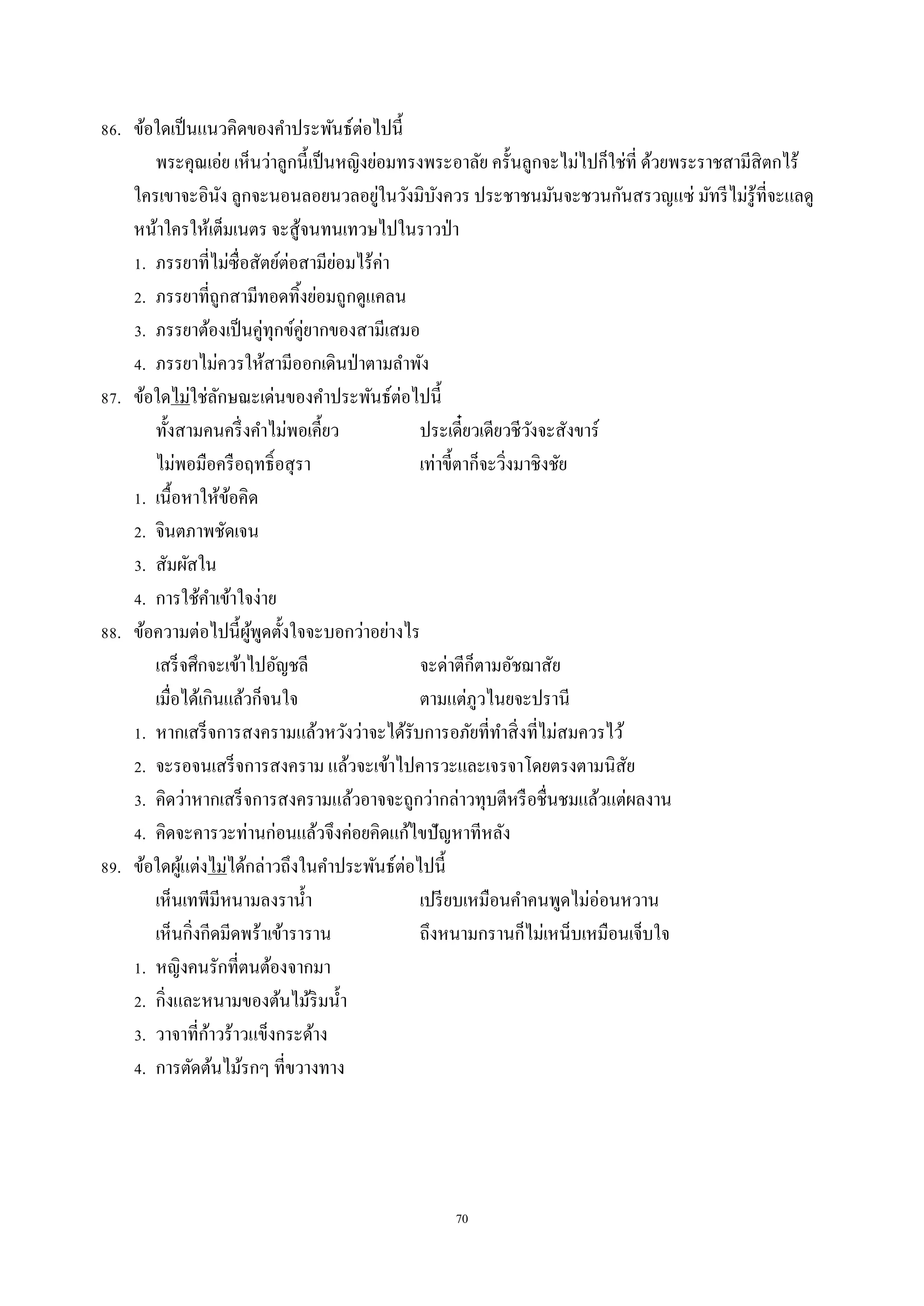 70
86. ข้อใดเป็นแนวคิดของคำประพันธ์ต่อไปนี้
พระคุณเอ่ย เห็นว่ำลูกนี้เป็นหญิงย่อมทรงพระอำลัย ครั้นลูกจะไม่ไปก็ใช่ที่ ด้วยพระรำชสำมีสิตกไร้
ใครเขำจะอินัง ลูกจะนอนลอยนวลอยู่ในวังมิบังควร ประชำชนมันจะชวนกันสรวญแซ่ มัทรีไม่รู้ที่จะแลดู
หน้ำใครให้เต็มเนตร จะสู้จนทนเทวษไปในรำวป่ำ
1. ภรรยำที่ไม่ซื่อสัตย์ต่อสำมีย่อมไร้ค่ำ
2. ภรรยำที่ถูกสำมีทอดทิ้งย่อมถูกดูแคลน
3. ภรรยำต้องเป็นคู่ทุกข์คู่ยำกของสำมีเสมอ
4. ภรรยำไม่ควรให้สำมีออกเดินป่ำตำมลำพัง
87. ข้อใดไม่ใช่ลักษณะเด่นของคำประพันธ์ต่อไปนี้
ทั้งสำมคนครึ่งคำไม่พอเคี้ยว ประเดี๋ยวเดียวชีวังจะสังขำร์
ไม่พอมือครือฤทธิ์อสุรำ เท่ำขี้ตำก็จะวิ่งมำชิงชัย
1. เนื้อหำให้ข้อคิด
2. จินตภำพชัดเจน
3. สัมผัสใน
4. กำรใช้คำเข้ำใจง่ำย
88. ข้อควำมต่อไปนี้ผู้พูดตั้งใจจะบอกว่ำอย่ำงไร
เสร็จศึกจะเข้ำไปอัญชลี จะด่ำตีก็ตำมอัชฌำสัย
เมื่อได้เกินแล้วก็จนใจ ตำมแต่ภูวไนยจะปรำนี
1. หำกเสร็จกำรสงครำมแล้วหวังว่ำจะได้รับกำรอภัยที่ทำสิ่งที่ไม่สมควรไว้
2. จะรอจนเสร็จกำรสงครำม แล้วจะเข้ำไปคำรวะและเจรจำโดยตรงตำมนิสัย
3. คิดว่ำหำกเสร็จกำรสงครำมแล้วอำจจะถูกว่ำกล่ำวทุบตีหรือชื่นชมแล้วแต่ผลงำน
4. คิดจะคำรวะท่ำนก่อนแล้วจึงค่อยคิดแก้ไขปัญหำทีหลัง
89. ข้อใดผู้แต่งไม่ได้กล่ำวถึงในคำประพันธ์ต่อไปนี้
เห็นเทพีมีหนำมลงรำน้ำ เปรียบเหมือนคำคนพูดไม่อ่อนหวำน
เห็นกิ่งกีดมีดพร้ำเข้ำรำรำน ถึงหนำมกรำนก็ไม่เหน็บเหมือนเจ็บใจ
1. หญิงคนรักที่ตนต้องจำกมำ
2. กิ่งและหนำมของต้นไม้ริมน้ำ
3. วำจำที่ก้ำวร้ำวแข็งกระด้ำง
4. กำรตัดต้นไม้รกๆ ที่ขวำงทำง
 