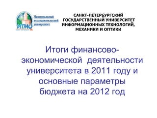 Итоги финансово-
экономической деятельности
университета в 2011 году и
основные параметры
бюджета на 2012 год
САНКТ-ПЕТЕРБУРГСКИЙ
ГОСУДАРСТВЕННЫЙ УНИВЕРСИТЕТ
ИНФОРМАЦИОННЫХ ТЕХНОЛОГИЙ,
МЕХАНИКИ И ОПТИКИ
 