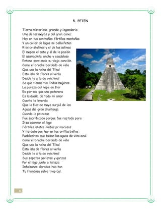 11
5. PETEN
Tierra misteriosa grande y legendaria
Una de las mayas y del gran canec
Hay en tus sentrañas fértiles montañas
Y un collar de lagos mi bello Peten
Ríos cristalinos y el de las salinas
El mopan el onto y el de la pasión
El usumacinta ancho y caudaloso
Entona sonriendo su vieja canción.
Como el broche bordado de vela
Que uso la reina del Tikal
Esta isla de flores al verla
Desde lo alto de ovichinal
Se que tienen tus lindas mujeres
La pureza del nape en flor
Es por eso que una petenera
Es la dueña de todo mi amor
Cuenta la leyenda
Que la flor de mayo surgió de las
Aguas del gran chuntanja
Cuando la princesa
Fue sacrificada porque fue raptada para
Itza adornan el lago
Fértiles islotes ninfas primorosas
Y tipidutu que hay en tus orillas bellos
Pueblecitos que besan las aguas de vino azul.
Como el broche bordado de vela
Que uso la reina del Tikal
Esta isla de flores al verla
Desde lo alto de ovichinal
Sus zapatos gaviotas y garzas
Por el lago junto a tallaza
Infaisanes dorados habitan
Tu frondosa selva tropical.
 
