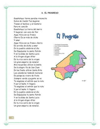 12
6. EL PROGRESO
Guastatoya tierno paraíso rinconcito
Dulce de ilusión Tus mujeres
Tienen el hechizo y el misterio
Para mi canción
Guastatoya La tierra del morro
Y mujeres con cara de flor
Agua tibia con su fresco
Chorro Es un nido de dicha
Y amor
Agua tibia con su fresco chorro
Es un nido de dicha y amor
En tu pueblo celebran el día
De Esquípulas tu santo Patrón
Y en la aldea de Santa Lucia
A la Virgen eligen Altar
Es tu rico cerro de la virgen
Un gran emporio de mineral
Mis recuerdos allá en la lomita
De la alegre tía de San Juan
En las fiesta allá en Santa Rita
Los calambres también bailaran
Es paispa su vivero de fruta
Siempre verde y pujante se ve
Te engalana el entrón que la ruta
Y por el hasta ti llegara
Te engalana el entrón que la ruta
Y por el hasta ti llegara
En tu pueblo celebran el día
De Esquípulas tu santo Patrón
Y en la aldea de Santa Lucia
A la Virgen eligen Altar
Es tu rico cerro de la virgen
Un gran emporio de mineral.
 