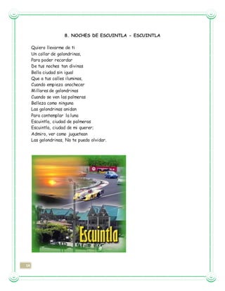14
8. NOCHES DE ESCUINTLA - ESCUINTLA
Quiero llevarme de ti
Un collar de golondrinas,
Para poder recordar
De tus noches tan divinas
Bella ciudad sin igual
Que a tus calles iluminas,
Cuando empieza anochecer
Millares de golondrinas
Cuando se ven las palmeras
Belleza como ninguna
Las golondrinas anidan
Para contemplar la luna
Escuintla, ciudad de palmeras
Escuintla, ciudad de mi querer;
Admiro, ver como juguetean
Las golondrinas, No te puedo olvidar.
 