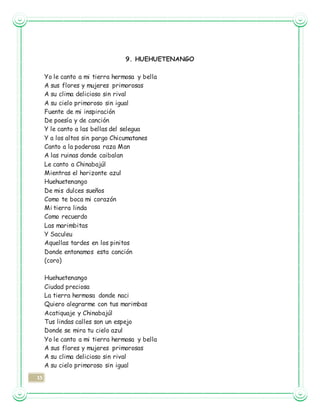 15
9. HUEHUETENANGO
Yo le canto a mi tierra hermosa y bella
A sus flores y mujeres primorosas
A su clima delicioso sin rival
A su cielo primoroso sin igual
Fuente de mi inspiración
De poesía y de canción
Y le canto a las bellas del selegua
Y a los altos sin pargo Chicumatanes
Canto a la poderosa raza Man
A las ruinas donde caibalan
Le canto a Chinabajúl
Mientras el horizonte azul
Huehuetenango
De mis dulces sueños
Como te boca mi corazón
Mi tierra linda
Como recuerdo
Las marimbitas
Y Saculeu
Aquellas tardes en los pinitos
Donde entonamos esta canción
(coro)
Huehuetenango
Ciudad preciosa
La tierra hermosa donde naci
Quiero alegrarme con tus marimbas
Acatiquaje y Chinabajúl
Tus lindas calles son un espejo
Donde se mira tu cielo azul
Yo le canto a mi tierra hermosa y bella
A sus flores y mujeres primorosas
A su clima delicioso sin rival
A su cielo primoroso sin igual
 