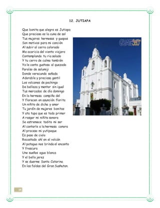 19
12. JUTIAPA
Que bonita que alegre es Jutiapa
Que preciosa es la cuna de sol
Tus mujeres hermosas y guapas
Son motivos para mi canción
Al subir al cerro colorado
Me acaricia del viento viajero
Contemplando tu rio salado
Y tu cerro de culma también
Yo le canto gustoso al quezada
Paraíso de salumiji
Donde verecunda soñada
Adorable y preciosa gentil
Los volcanes de pechingo
De belleza y mentor sin igual
Tus mercados de día domingo
En la hermosa campiña del
Y florecen en asunción florita
Un niñito de dicha y amor
Tu jardín de mujeres bonitas
Y ata tupa que es todo primor
A rasgar mi niñita sonora
Se estremece todito mi ser
Al cantarle a la hermosa conora
Al proceso mi yutipeque
Es peso de cielo
Recostado ahí en el volcán
Al patagua nos brinda el encanto
Y frescura
Une sueños agua blanca
Y el bello jerez
Y se duerme Santa Catarina
En las faldas del Gran Sushutan.
 