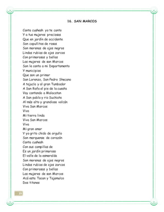 23
16. SAN MARCOS
Canta cushesh yo te canto
Y a tus mujeres preciosas
Que en jardín de occidente
Son capullitos de rosas
Son morenas de ojos negros
Lindas rubias de ojos zarcos
Con primorosas y bellas
Las mujeres de san Marcos
Son le canto a mi Departamento
Y municipios
Que son un primor
San Lorenzo, San Pedro Shecano
A tejucla y al gran Tumbador
A San Rafa el pie de la cuesta
Voy cantando a Malacatan
A San pablo y rio Suchiate
Al más alto y grandioso volcán
Viva San Marcos
Viva
Mi tierra linda
Viva San Marcos
Viva
Mi gran amor
Y yo grito chido de orgullo
Son marquense de corazón
Canta cushesh
Con sus campillas de
Es un jardín primoroso
El valle de la esmeralda
Son morenas de ojos negros
Lindas rubias de ojos zarcos
Con primorosas y bellas
Las mujeres de san Marcos
Acá esta Tacan y Tajamulco
Dos titanes
 