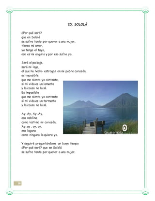 28
20. SOLOLÁ
¿Por qué será?
que en Sololá
se sufre tanto por querer a una mujer,
tienes mi amor,
yo tengo el tuyo,
ese es mi orgullo y por eso sufro yo.
Será el paisaje,
será mi lago,
el que ha hecho estragos en mi pobre corazón,
es imposible
que me sienta yo contento,
si mi vida es un lamento
y la causa no la sé.
Es imposible
que me sienta yo contento
si mi vida es un tormento
y la causa no la sé.
Ay, Ay, Ay, Ay,
esa neblina
como lastima mi corazón,
Ay, ay , ay, ay,
esa laguna
como ninguna la quiero yo.
Y seguiré preguntándome un buen tiempo
¿Por qué será? que en Sololá
se sufre tanto por querer a una mujer.
 