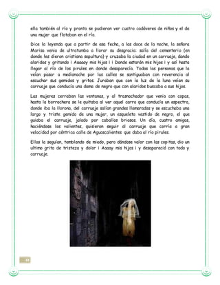 33
ella también al río y pronto se pudieron ver cuatro cadáveres de niños y el de
una mujer que flotaban en el río.
Dice la leyenda que a partir de esa fecha, a las doce de la noche, la señora
Marisa venia de ultratumba a llorar su desgracia: salía del cementerio (en
donde les dieron cristiana sepultura) y cruzaba la ciudad en un carruaje, dando
alaridos y gritando ¡ Aaaaay mis hijos ¡ ¡ Donde estarán mis hijos ¡ y así hasta
llegar al río de los pirules en donde desaparecía. Todas las personas que la
veían pasar a medianoche por las calles se santiguaban con reverencia al
escuchar sus gemidos y gritos. Juraban que con la luz de la luna veían su
carruaje que conducía una dama de negro que con alaridos buscaba a sus hijos.
Las mujeres cerraban las ventanas, y al trasnochador que venia con copas,
hasta la borrachera se le quitaba al ver aquel carro que conducía un espectro,
donde iba la llorona, del carruaje salían grandes llamaradas y se escuchaba una
largo y triste gemido de una mujer, un esqueleto vestido de negro, el que
guiaba el carruaje, jalado por caballos briosos. Un día, cuatro amigos,
haciéndose los valientes, quisieron seguir al carruaje que corría a gran
velocidad por céntrica calle de Aguascalientes que daba al río pirules.
Ellos la seguían, temblando de miedo, pero dándose valor con las copitas, dio un
ultimo grito de tristeza y dolor ¡ Aaaay mis hijos ¡ y desapareció con todo y
carruaje.
 