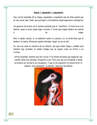 34
Segua / siguanaba / siguamonta
Hay varias leyendas de la Segua, siguanaba o siguamota una de ellas cuenta que
es una joven muy linda, que persigue a los hombres mujeriegos para castigarlos.
Se aparece de pronto en el camino pidiendo que el 'caballero' la lleve en su a su
destino, pues va para algun lugar cercano. Y dicen que ningún hombre se resiste
a su ruego.
Pero a medio camino, si va adelante vuelve la cabeza y si va atrás hace que el
hombre la vuelva. Entonces aquella hermosa mujer ya no es ella.
Su cara es como la calavera de un caballo, sus ojos echan fuego y enseña unos
dientes muy grandes, al mismo tiempo que se sujeta como un fierro a su
victima.
Otras leyendas cuentan que son varias. Y no faltan ancianos que aseguren que
cuando ellos eran jóvenes atraparon a una. Pero que una vez atrapada y hecha
prisionera se les murió de vergüenza. Y que al día siguiente no encontraron el
cadáver, sino solamente un montón cáscaras de plátano.
 