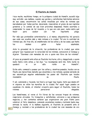 42
El Flautista de Hamelin
Hace mucho, muchísimo tiempo, en la próspera ciudad de Hamelín, sucedió algo
muy extraño: una mañana, cuando sus gordos y satisfechos habitantes salieron
de sus casas, encontraron las calles invadidas por miles de ratones que
merodeaban por todas partes, devorando, insaciables, el grano de sus repletos
graneros y la comida de sus bien provistas despensas. Nadie acertaba a
comprender la causa de tal invasión, y lo que era aún peor, nadie sabía qué
hacer para acabar con tan inquitante plaga.
Por más que pretendían exterminarlos o, al menos, ahuyentarlos, tal parecía
que cada vez acudían más y más ratones a la ciudad. Tal era la cantidad de
ratones que, día tras día, se enseñoreaba de las calles y de las casas, que hasta
los mismos gatos huían asustados.
Ante la gravedad de la situación, los prohombres de la ciudad, que veían
peligrar sus riquezas por la voracidad de los ratones, convocaron al Consejo y
dijeron: "Daremos cien monedas de oro a quien nos libre de los ratones".
Al poco se presentó ante ellos un flautista taciturno, alto y desgarbado, a quien
nadie había visto antes, y les dijo: "La recompensa será mía. Esta noche no
quedará ni un sólo ratón en Hamelín".
Dicho esto, comenzó a pasear por las calles y, mientras paseaba, tocaba con su
flauta una maravillosa melodía que encantaba a los ratones, quienes saliendo de
sus escondrijos seguían embelesados los pasos del flautista que tocaba
incansable su flauta.
Y así, caminando y tocando, los llevó a un lugar muy lejano, tanto que desde allí
ni siquiera se veían las murallas de la ciudad. Por aquel lugar pasaba un
caudaloso río donde, al intentar cruzarlo para seguir al flautista, todos los
ratones perecieron ahogados.
Los hamelineses, al verse al fin libres de las voraces tropas de ratones,
respiraron aliviados. Ya tranquilos y satisfechos, volvieron a sus prósperos
negocios, y tan contentos estaban que organizaron una gran fiesta para
celebrar el feliz desenlace, comiendo excelentes viandas y bailando hasta muy
entrada la noche. A la mañana siguiente, el flautista se presentó ante el
Consejo y reclamó a los prohombres de la ciudad las cien monedas de oro
 