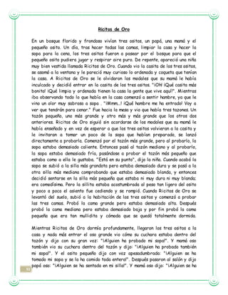 51
Ricitos de Oro
En un bosque florido y frondoso vivían tres ositos, un papá, una mamá y el
pequeño osito. Un día, tras hacer todas las camas, limpiar la casa y hacer la
sopa para la cena, los tres ositos fueron a pasear por el bosque para que el
pequeño osito pudiera jugar y respirar aire puro. De repente, apareció una niña
muy bien vestida llamada Ricitos de Oro. Cuando vio la casita de los tres ositos,
se asomó a la ventana y le pareció muy curioso lo ordenada y coqueta que tenían
la casa. A Ricitos de Oro se le olvidaron los modales que su mamá le había
inculcado y decidió entrar en la casita de los tres ositos. "¡Oh! ¡Qué casita más
bonita! ¡Qué limpia y ordenada tienen la casa la gente que vive aquí!". Mientras
iba observando todo lo que había en la casa comenzó a sentir hambre, ya que le
vino un olor muy sabroso a sopa . "¡Mmm...! ¡Qué hambre me ha entrado! Voy a
ver que tendrán para cenar." Fue hacia la mesa y vio que había tres tazones. Un
tazón pequeño, uno más grande y otro más y más grande que los otros dos
anteriores. Ricitos de Oro siguió sin acordarse de los modales que su mamá le
había enseñado y en vez de esperar a que los tres ositos volvieran a la casita y
le invitaran a tomar un poco de la sopa que habían preparado, se lanzó
directamente a probarla. Comenzó por el tazón más grande, pero al probarlo, la
sopa estaba demasiado caliente. Entonces pasó al tazón mediano y al probarlo,
la sopa estaba demasiado fría, pasándose a probar el tazón más pequeño que
estaba como a ella le gustaba. "Está en su punto", dijo la niña. Cuando acabó la
sopa se subió a la silla más grandota pero estaba demasiado dura y se pasó a la
otra silla más mediana comprobando que estaba demasiado blanda, y entonces
decidió sentarse en la silla más pequeña que estaba ni muy dura ni muy blanda;
era comodísima. Pero la sillita estaba acostumbrada al peso tan ligero del osito
y poco a poco el asiento fue cediendo y se rompió. Cuando Ricitos de Oro se
levantó del suelo, subió a la habitación de los tres ositos y comenzó a probar
las tres camas. Probó la cama grande pero estaba demasiado alta. Después
probó la cama mediana pero estaba demasiado baja y por fin probó la cama
pequeña que era tan mullidita y cómoda que se quedó totalmente dormida.
Mientras Ricitos de Oro dormía profundamente, llegaron los tres ositos a la
casa y nada más entrar el oso grande vio cómo su cuchara estaba dentro del
tazón y dijo con su gran voz: "¡Alguien ha probado mi sopa!". Y mamá oso
también vio su cuchara dentro del tazón y dijo: "¡Alguien ha probado también
mi sopa!". Y el osito pequeño dijo con voz apesadumbrada: "¡Alguien se ha
tomado mi sopa y se la ha comido toda entera!". Después pasaron al salón y dijo
papá oso: "¡Alguien se ha sentado en mi silla!". Y mamá oso dijo: "¡Alguien se ha
 