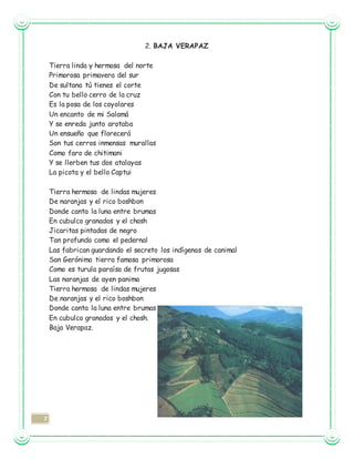 7
2. BAJA VERAPAZ
Tierra linda y hermosa del norte
Primorosa primavera del sur
De sultana tú tienes el corte
Con tu bello cerro de la cruz
Es la posa de los coyolares
Un encanto de mi Salamá
Y se enreda junto arotaba
Un ensueño que florecerá
Son tus cerros inmensas murallas
Como faro de chitimani
Y se llerben tus dos atalayas
La picota y el bello Captui
Tierra hermosa de lindas mujeres
De naranjas y el rico boshbon
Donde canta la luna entre brumas
En cubulco granados y el chosh
Jicaritas pintadas de negro
Tan profundo como el pedernal
Las fabrican guardando el secreto los indígenas de canimal
San Gerónimo tierra famosa primorosa
Como es turula paraíso de frutas jugosas
Las naranjas de ayen panima
Tierra hermosa de lindas mujeres
De naranjas y el rico boshbon
Donde canta la luna entre brumas
En cubulco granados y el chosh.
Baja Verapaz.
 