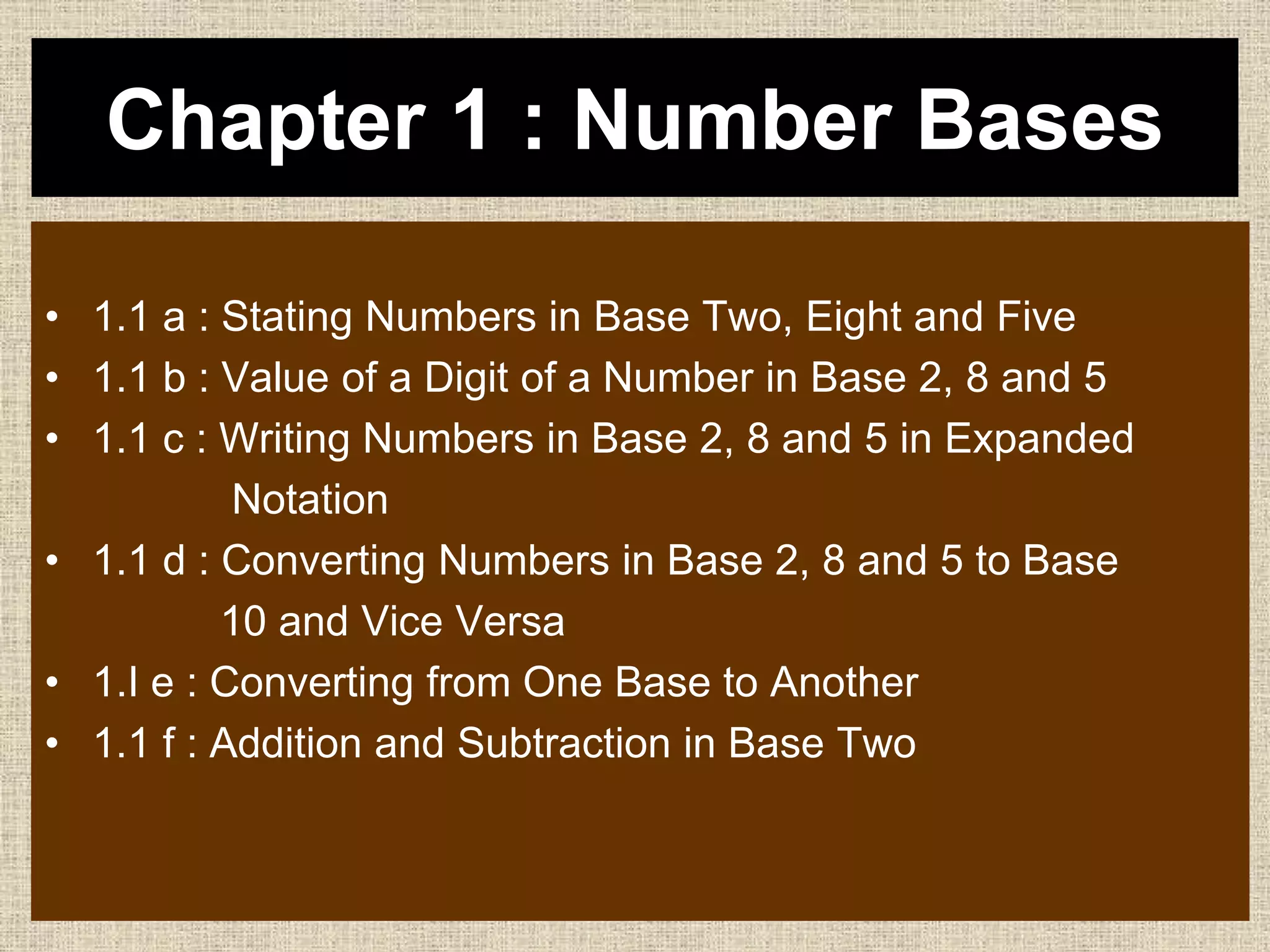 Chapter 1 : Number Bases
• 1.1 a : Stating Numbers in Base Two, Eight and Five
• 1.1 b : Value of a Digit of a Number in Base 2, 8 and 5
• 1.1 c : Writing Numbers in Base 2, 8 and 5 in Expanded
Notation
• 1.1 d : Converting Numbers in Base 2, 8 and 5 to Base
10 and Vice Versa
• 1.I e : Converting from One Base to Another
• 1.1 f : Addition and Subtraction in Base Two
 