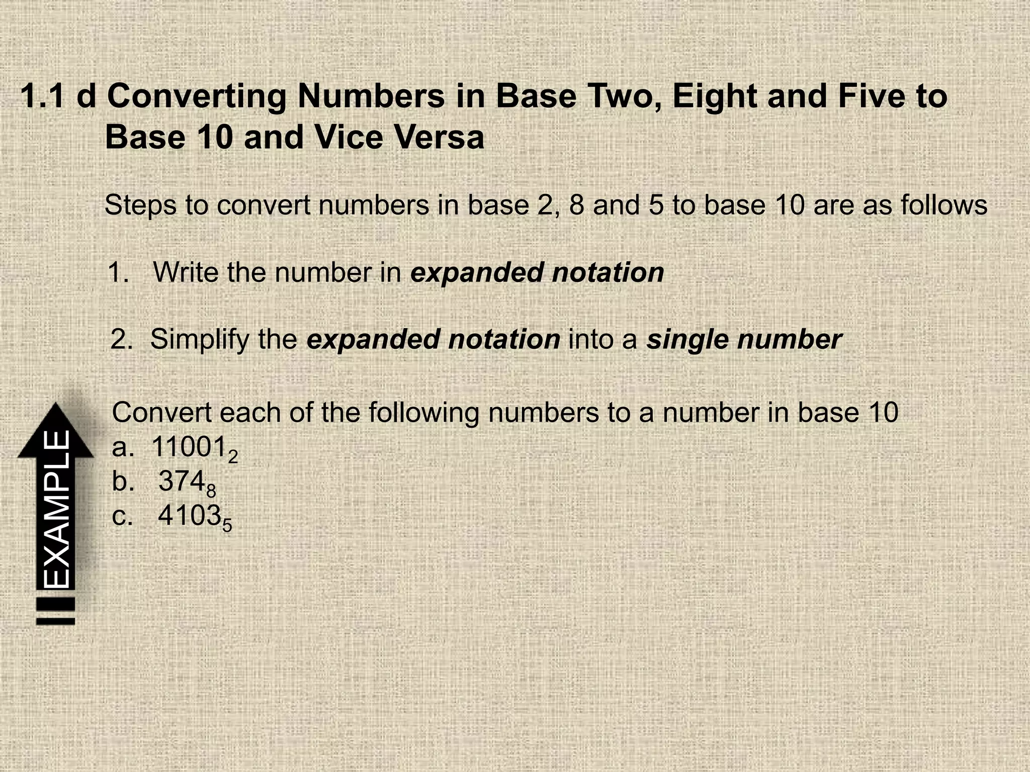1.1 d Converting Numbers in Base Two, Eight and Five to
Base 10 and Vice Versa
Steps to convert numbers in base 2, 8 and 5 to base 10 are as follows
1. Write the number in expanded notation
2. Simplify the expanded notation into a single number
EXAMPLE
Convert each of the following numbers to a number in base 10
a. 110012
b. 3748
c. 41035
 