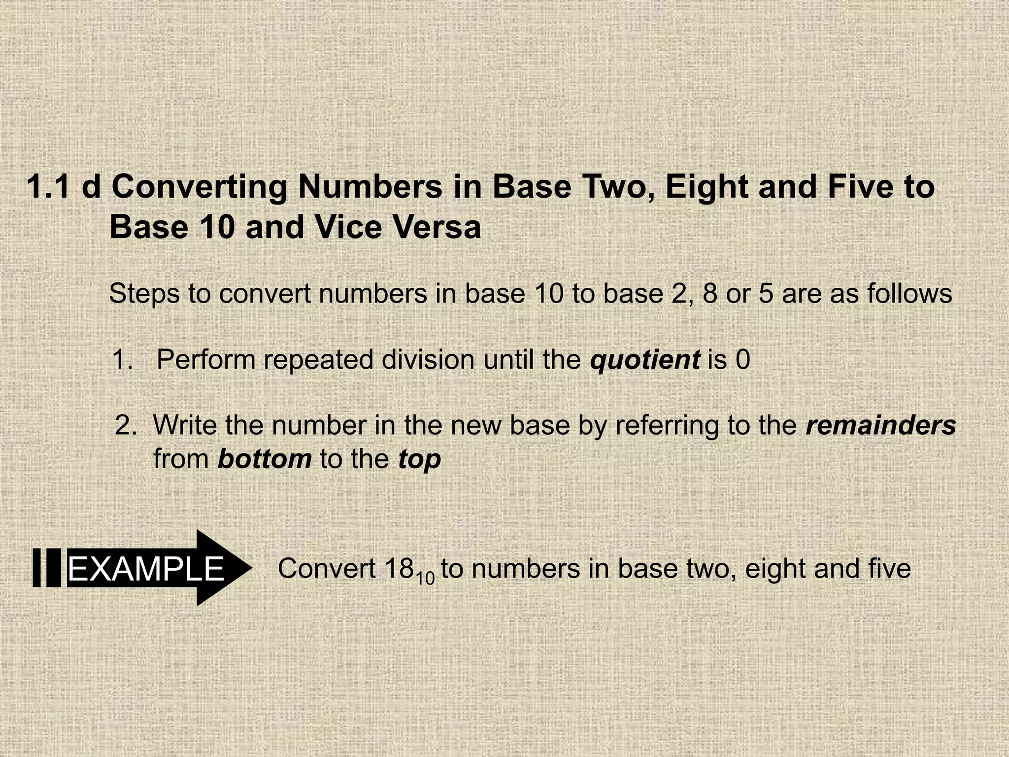 1.1 d Converting Numbers in Base Two, Eight and Five to
Base 10 and Vice Versa
Steps to convert numbers in base 10 to base 2, 8 or 5 are as follows
1. Perform repeated division until the quotient is 0
2. Write the number in the new base by referring to the remainders
from bottom to the top
EXAMPLE Convert 1810 to numbers in base two, eight and five
 