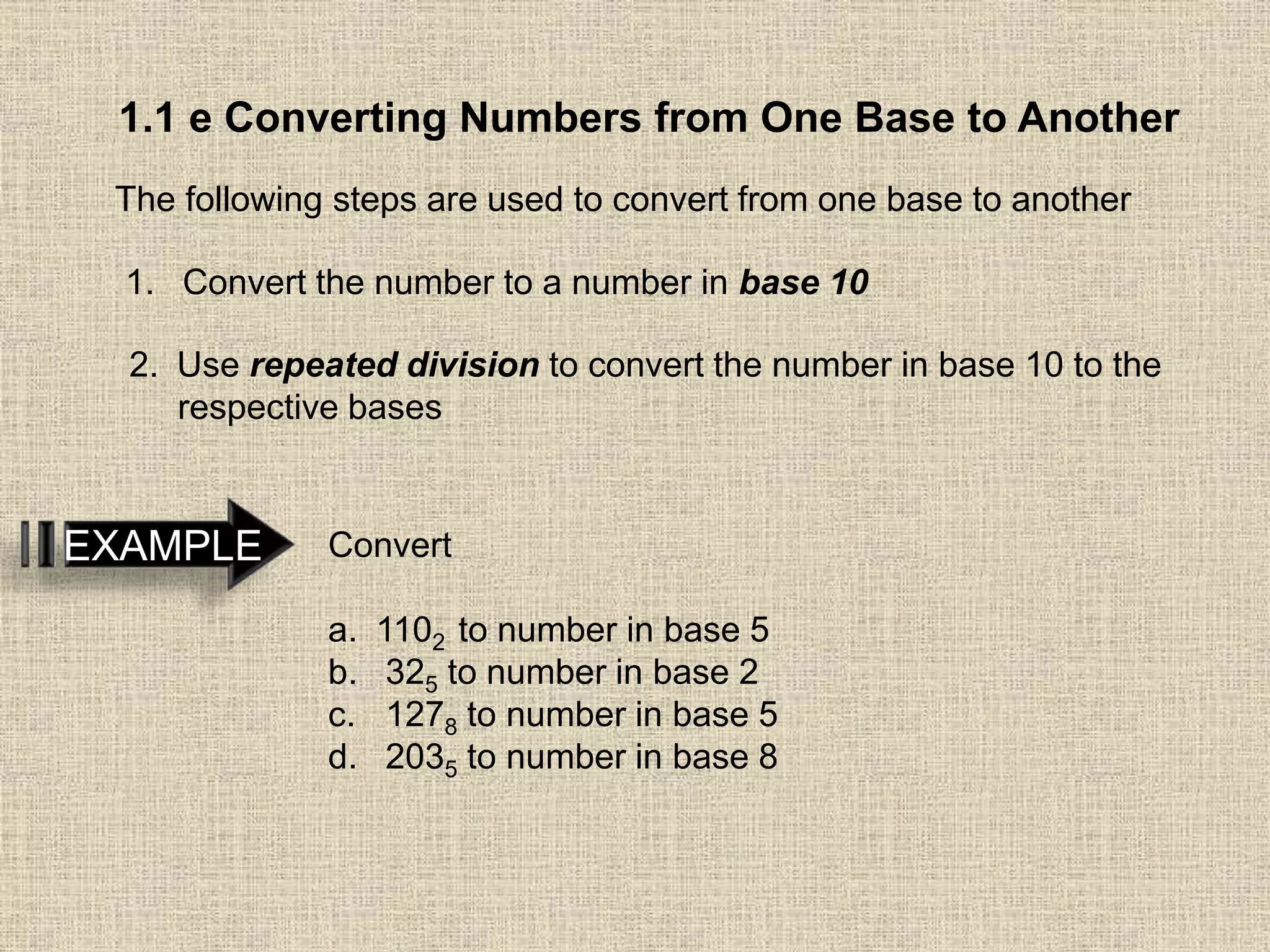 1.1 e Converting Numbers from One Base to Another
The following steps are used to convert from one base to another
1. Convert the number to a number in base 10
2. Use repeated division to convert the number in base 10 to the
respective bases
EXAMPLE Convert
a. 1102 to number in base 5
b. 325 to number in base 2
c. 1278 to number in base 5
d. 2035 to number in base 8
 