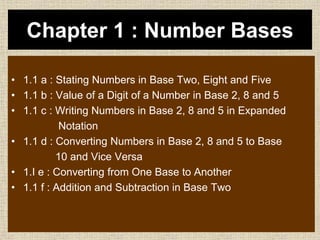 Chapter 1 : Number Bases
• 1.1 a : Stating Numbers in Base Two, Eight and Five
• 1.1 b : Value of a Digit of a Number in Base 2, 8 and 5
• 1.1 c : Writing Numbers in Base 2, 8 and 5 in Expanded
Notation
• 1.1 d : Converting Numbers in Base 2, 8 and 5 to Base
10 and Vice Versa
• 1.I e : Converting from One Base to Another
• 1.1 f : Addition and Subtraction in Base Two
 