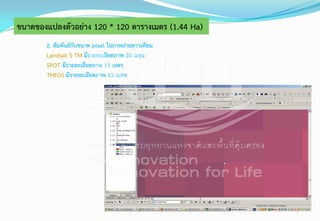 2. สัมพันธ์กับขนาด pixel ในภาพถ่ายดาวเทียม
Landsat 5 TM มีรายละเอียดภาพ 30 เมตร
SPOT มีรายละเอียดภาพ 15 เมตร
THEOS มีรายละเอียดภาพ 15 เมตร
ขนาดของแปลงตัวอย่าง 120 * 120 ตารางเมตร (1.44 Ha)
 