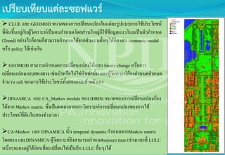 เปรียบเทียบแต่ละซอฟแวร์
 CLUE และ GEOMOD ขนาดของการเปลี่ยนแปลงในแต่ละรูปแบบการใช้ประโยชน์
ที่ดินขึ้นอยู่กับผู้วิเคราะห์เป็นคนกาหนดโดยส่วนใหญ่ก็ใช้ข้อมูลแนวโนมเป็นตัวกาหนด
(Trend) อย่างไรก็ตามก็สามารถกาหนดได้จากตัวแบบอื่นๆได้อีก เช่น economic model
หรือ policy ได้เช่นกัน
 GEOMOD สามารถกาหนดการเปลี่ยนแปลงได้แบบ binary change หรือการ
เปลี่ยนแปลงแบบสองทาง เช่นป่าหรือไม่ใช่ป่าเท่านั้น และผู้วิเคราะห์ต้องกาหนดจาหนด
จานวน cell ของการใช้ประโยชน์ทั้งสองแบบด้วยตัวเอง
DINAMICA และ CA_Markov module ของ IDRISI ขนาดของการเปลี่ยนแปลงต้อง
ได้จาก Markov matrix ซึ่งเป็นผลมากากการวิเคราะห์การเปลี่ยนแปลงของการใช้
ประโยชน์ที่ดินในสองช่วงเวลา
CA-Markov และ DINAMICA นั้น temporal dynamic กาหนดจากMarkov matrix
โดยตรง และDINAMICA ผู้วิเคราะห์ยังสามารถกาหนดsojourn time (ช่วงเวลาที่ LULC
หนึ่งๆจะคงอยู่ได้ก่อนที่จะเปลี่ยนไปเป็นอีก LULC อื่นๆ)ได้
 