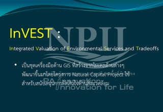 • เป็นชุดเครื่องมือด้าน GIS ที่สร้างจากโมเดลด้านต่างๆ
พัฒนาขึ้นมาโดยโครงการ Natural Capital Project ใช้
สาหรับสนับสนุนการตัดสินใจด้านสิ่งแวดล้อม
 