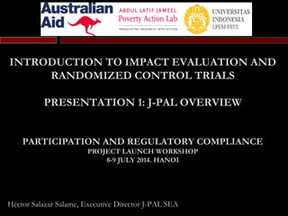 INTRODUCTION TO IMPACT EVALUATION AND
RANDOMIZED CONTROL TRIALS
PRESENTATION 1: J-PAL OVERVIEW
PARTICIPATION AND REGULATORY COMPLIANCE
PROJECT LAUNCH WORKSHOP
8-9 JULY 2014. HANOI
Héctor Salazar Salame, Executive Director J-PAL SEA
 