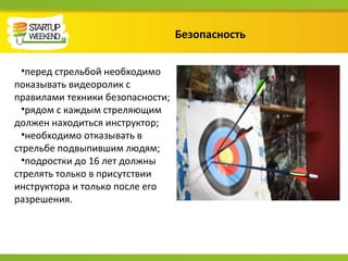 Безопасность
•перед стрельбой необходимо
показывать видеоролик с
правилами техники безопасности;
•рядом с каждым стреляющим
должен находиться инструктор;
•необходимо отказывать в
стрельбе подвыпившим людям;
•подростки до 16 лет должны
стрелять только в присутствии
инструктора и только после его
разрешения.
 