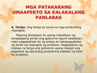 MGA PATAKARANG
UMAAPEKTO SA KALAKALANG
PANLABAS
A. Taripa: Ang taripa ay buwis sa mga produktong
inaangkat.
Maaring ipinipataw ito upang makalikom ng
karagdagang pondo ang gobyerno ngunit kadalasan,
naka-pagpapataas ito ng presyo at nakapagpababa
ng benta ng inaangkat ng produkto. Nagpapataw ng
mataas na taripa ang gobyerno upang mapigil ang
pagpasok ng dayuhang produktong kalaban ng lokal
na produkto.
 