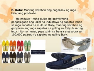 B. Kota: Maaring kotahan ang pagpasok ng mga
kalabang produkto.
Halimbawa: Kung gusto ng gobyernong
pangalagaan ang lokal na industriya ng sapatos laban
sa mga sapatos na mula sa Italy, maaring kotahan ng
gobyerno ang mga sapatos na galing sa Italy. Maaring
iutos nito na huwag papasukin sa bansa ang sobra sa
100,000 paares ng sapatos na galing Italy.
 