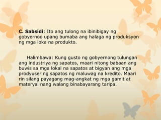 C. Sabsidi: Ito ang tulong na ibinibigay ng
gobyernoo upang bumaba ang halaga ng produksyon
ng mga loka na produkto.
Halimbawa: Kung gusto ng gobyernong tulungan
ang industriya ng sapatos, maari nitong babaan ang
buwis sa mga lokal na sapatos at bigyan ang mga
prodyuser ng sapatos ng maluwag na kredito. Maari
rin silang payagang mag-angkat ng mga gamit at
materyal nang walang binabayarang taripa.
 