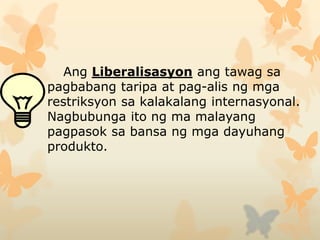 Ang Liberalisasyon ang tawag sa
pagbabang taripa at pag-alis ng mga
restriksyon sa kalakalang internasyonal.
Nagbubunga ito ng ma malayang
pagpasok sa bansa ng mga dayuhang
produkto.
 