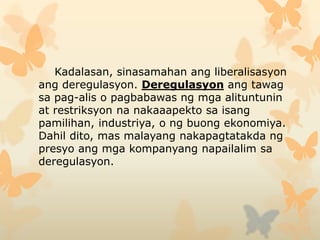 Kadalasan, sinasamahan ang liberalisasyon
ang deregulasyon. Deregulasyon ang tawag
sa pag-alis o pagbabawas ng mga alituntunin
at restriksyon na nakaaapekto sa isang
pamilihan, industriya, o ng buong ekonomiya.
Dahil dito, mas malayang nakapagtatakda ng
presyo ang mga kompanyang napailalim sa
deregulasyon.
 