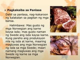  Pagkakaiba sa Panlasa
Dahil sa panlasa, nag-kakaroon
ng kalakalan sa pagitan ng mga
bansa.
Halimbawa: Mas gusto ng
mga Norwegian ang karne
kaysa isda; mas gusto naman
ng Swede ang isda kaysa karne.
Kung pareho ang produksyon
nila ng isda at karne, maaring
magluwas ang mga Norwegian
ng isda sa mga Swede; maari
namang magluwas ang mga
Swede ng karne sa mga
Norwegian.
 