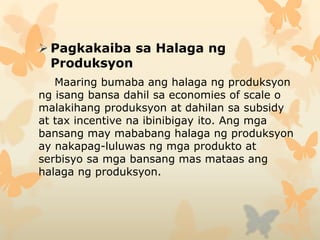 Pagkakaiba sa Halaga ng
Produksyon
Maaring bumaba ang halaga ng produksyon
ng isang bansa dahil sa economies of scale o
malakihang produksyon at dahilan sa subsidy
at tax incentive na ibinibigay ito. Ang mga
bansang may mababang halaga ng produksyon
ay nakapag-luluwas ng mga produkto at
serbisyo sa mga bansang mas mataas ang
halaga ng produksyon.
 