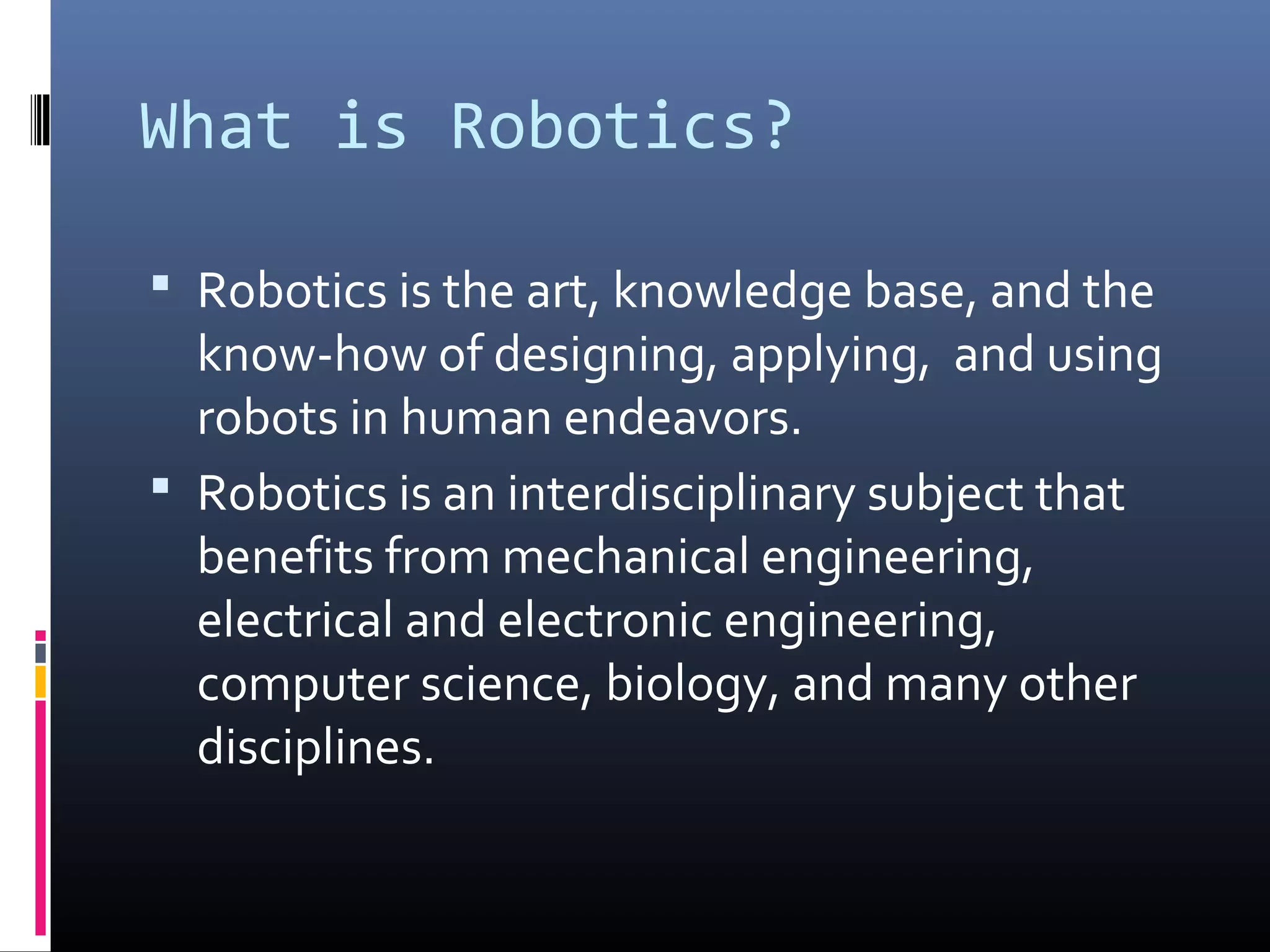 What is Robotics?
 Robotics is the art, knowledge base, and the
know-how of designing, applying, and using
robots in human endeavors.
 Robotics is an interdisciplinary subject that
benefits from mechanical engineering,
electrical and electronic engineering,
computer science, biology, and many other
disciplines.
 