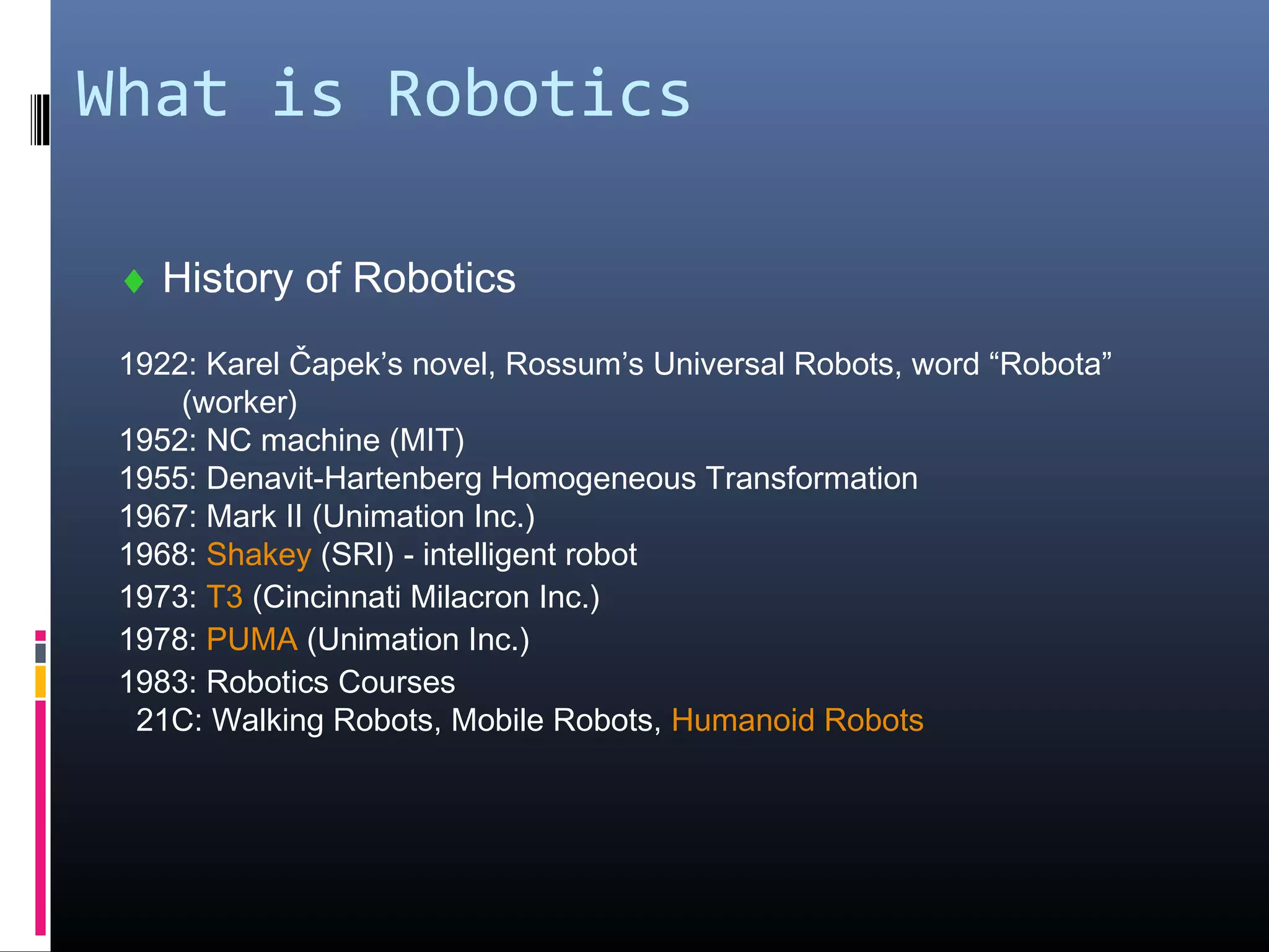 What is Robotics
♦ History of Robotics
1922: Karel Čapek’s novel, Rossum’s Universal Robots, word “Robota”
(worker)
1952: NC machine (MIT)
1955: Denavit-Hartenberg Homogeneous Transformation
1967: Mark II (Unimation Inc.)
1968: Shakey (SRI) - intelligent robot
1973: T3 (Cincinnati Milacron Inc.)
1978: PUMA (Unimation Inc.)
1983: Robotics Courses
21C: Walking Robots, Mobile Robots, Humanoid Robots
 