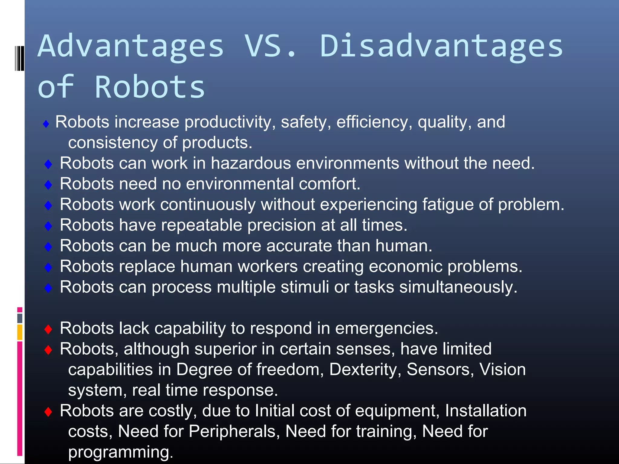 Advantages VS. Disadvantages
of Robots
♦ Robots increase productivity, safety, efficiency, quality, and
consistency of products.
♦ Robots can work in hazardous environments without the need.
♦ Robots need no environmental comfort.
♦ Robots work continuously without experiencing fatigue of problem.
♦ Robots have repeatable precision at all times.
♦ Robots can be much more accurate than human.
♦ Robots replace human workers creating economic problems.
♦ Robots can process multiple stimuli or tasks simultaneously.
♦ Robots lack capability to respond in emergencies.
♦ Robots, although superior in certain senses, have limited
capabilities in Degree of freedom, Dexterity, Sensors, Vision
system, real time response.
♦ Robots are costly, due to Initial cost of equipment, Installation
costs, Need for Peripherals, Need for training, Need for
programming.
 