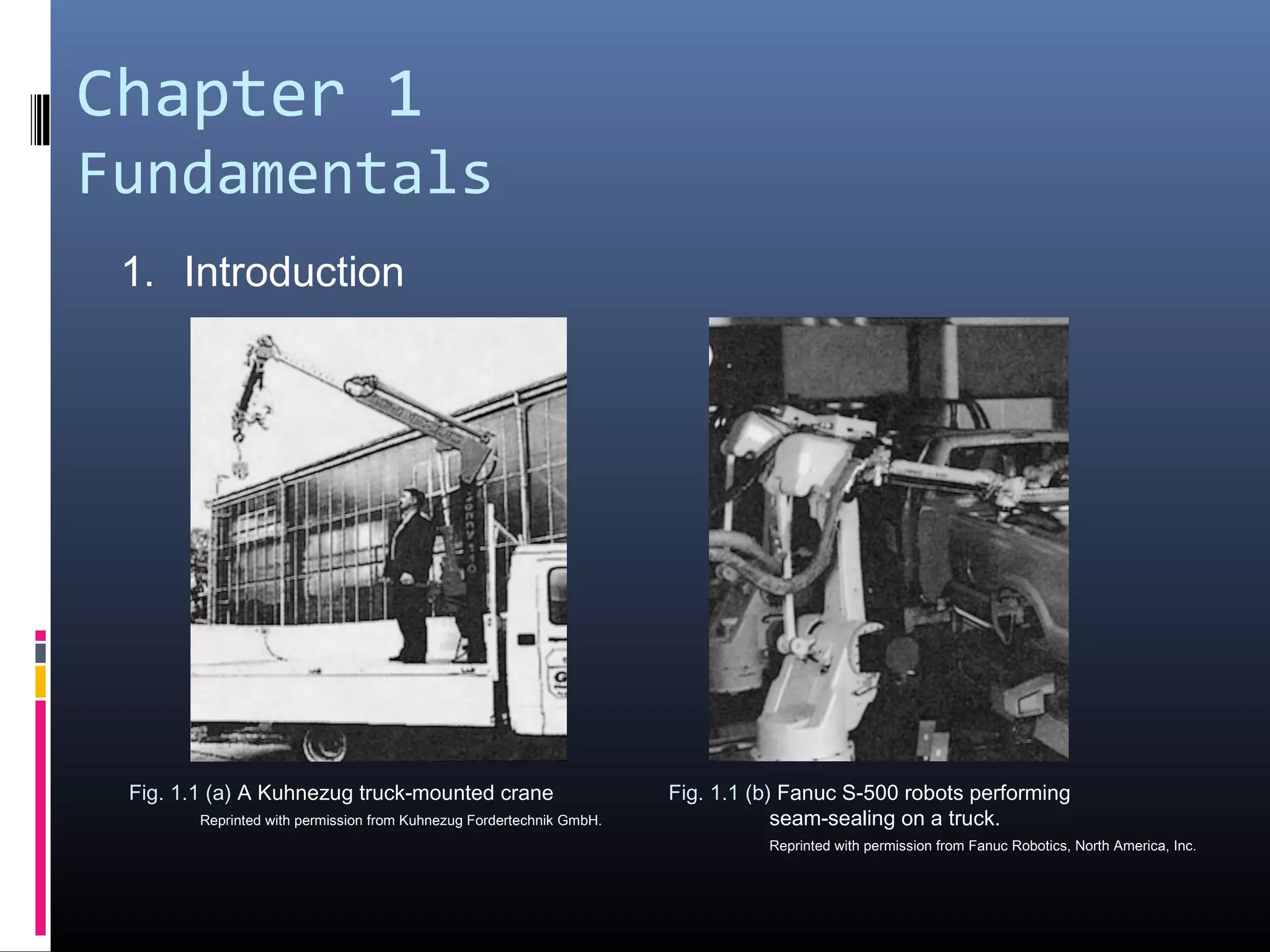 Chapter 1
Fundamentals
1. Introduction
Fig. 1.1 (a) A Kuhnezug truck-mounted crane
Reprinted with permission from Kuhnezug Fordertechnik GmbH.
Fig. 1.1 (b) Fanuc S-500 robots performing
seam-sealing on a truck.
Reprinted with permission from Fanuc Robotics, North America, Inc.
 