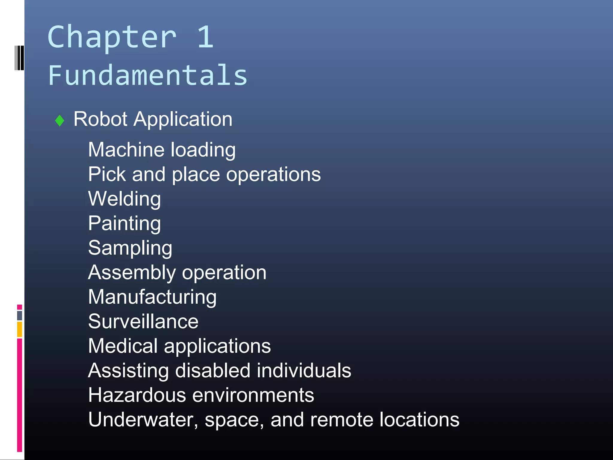 Chapter 1
Fundamentals
♦ Robot Application
Machine loading
Pick and place operations
Welding
Painting
Sampling
Assembly operation
Manufacturing
Surveillance
Medical applications
Assisting disabled individuals
Hazardous environments
Underwater, space, and remote locations
 