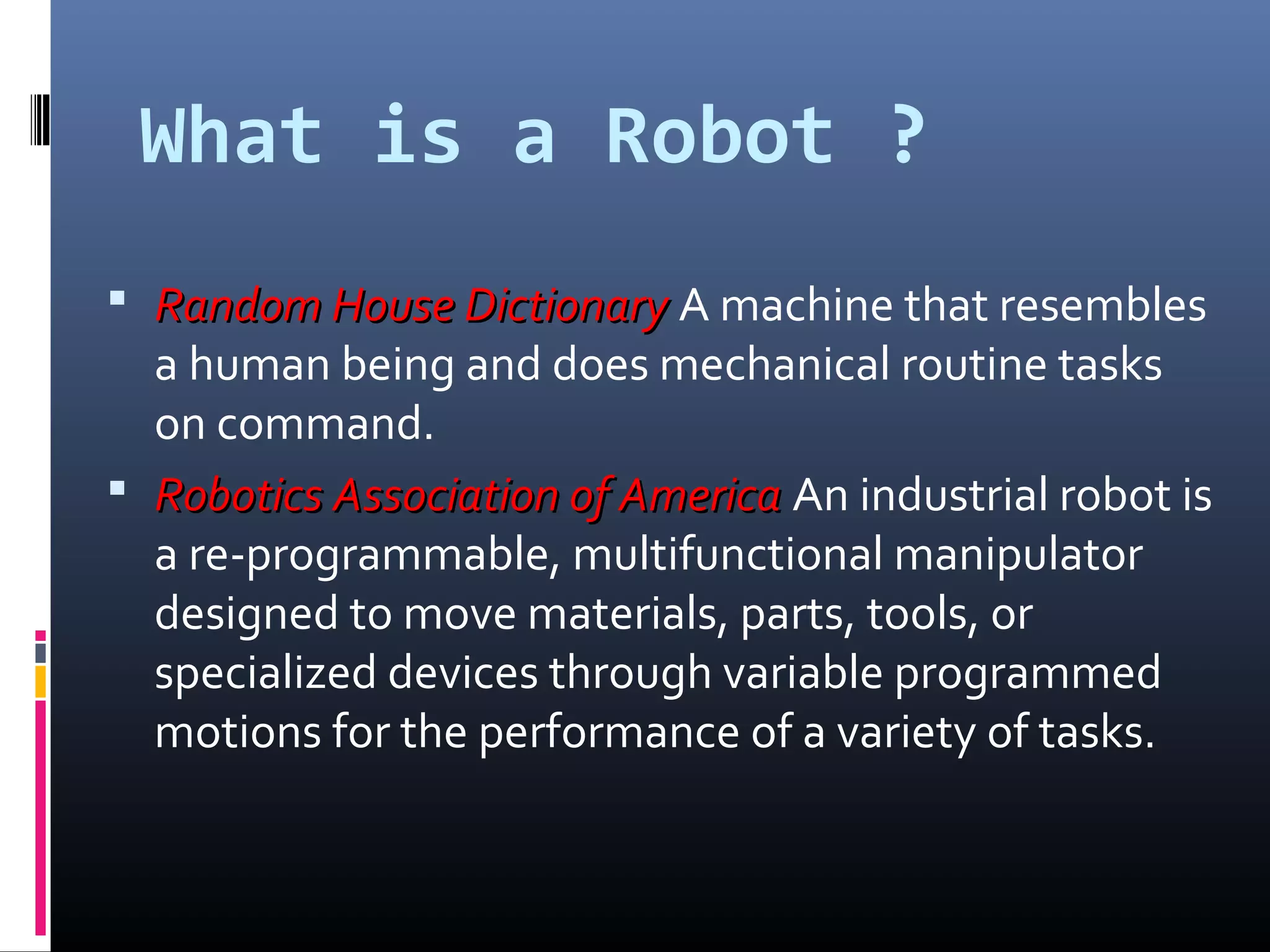 What is a Robot ?
 Random House DictionaryRandom House Dictionary A machine that resembles
a human being and does mechanical routine tasks
on command.
 Robotics Association of AmericaRobotics Association of America An industrial robot is
a re-programmable, multifunctional manipulator
designed to move materials, parts, tools, or
specialized devices through variable programmed
motions for the performance of a variety of tasks.
 