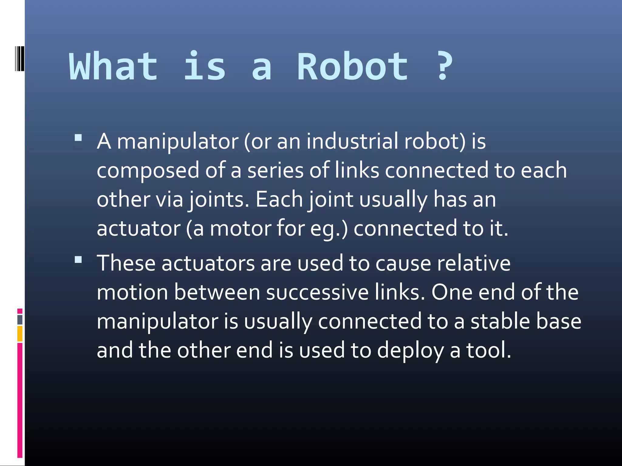 What is a Robot ?
 A manipulator (or an industrial robot) is
composed of a series of links connected to each
other via joints. Each joint usually has an
actuator (a motor for eg.) connected to it.
 These actuators are used to cause relative
motion between successive links. One end of the
manipulator is usually connected to a stable base
and the other end is used to deploy a tool.
 