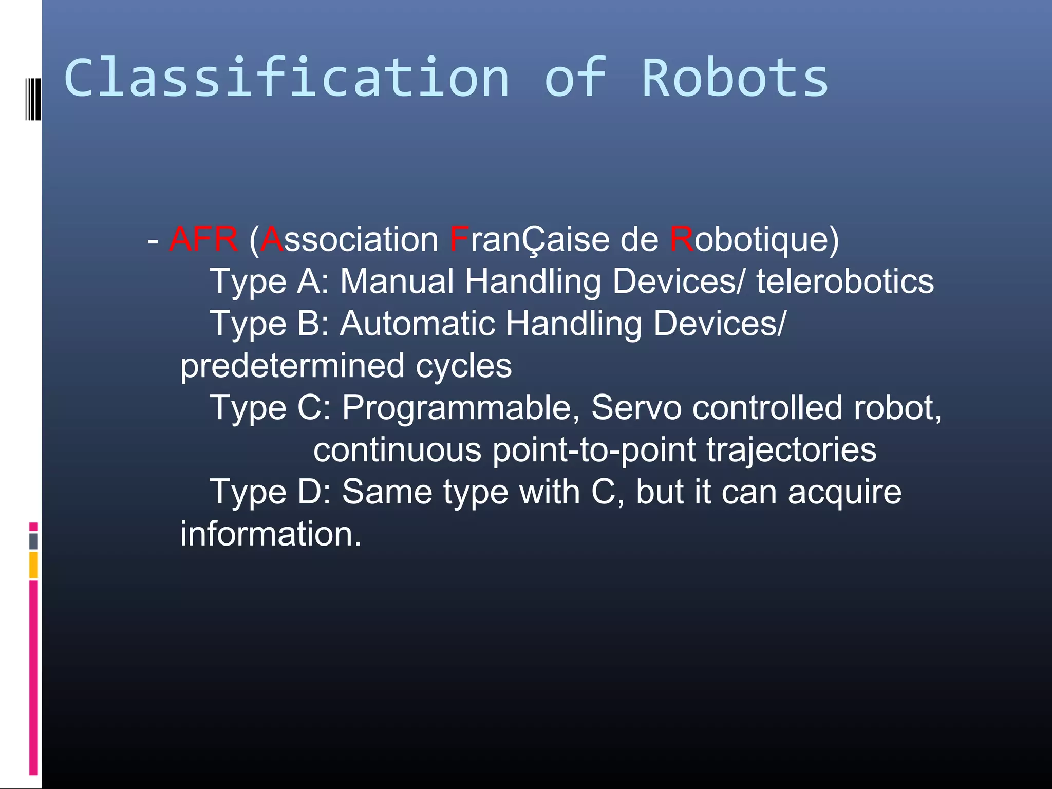 Classification of Robots
- AFR (Association FranÇaise de Robotique)
Type A: Manual Handling Devices/ telerobotics
Type B: Automatic Handling Devices/
predetermined cycles
Type C: Programmable, Servo controlled robot,
continuous point-to-point trajectories
Type D: Same type with C, but it can acquire
information.
 