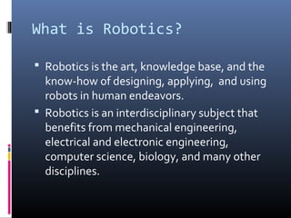 What is Robotics?
 Robotics is the art, knowledge base, and the
know-how of designing, applying, and using
robots in human endeavors.
 Robotics is an interdisciplinary subject that
benefits from mechanical engineering,
electrical and electronic engineering,
computer science, biology, and many other
disciplines.
 