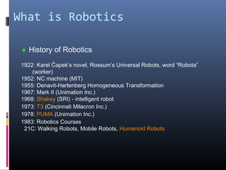 What is Robotics
♦ History of Robotics
1922: Karel Čapek’s novel, Rossum’s Universal Robots, word “Robota”
(worker)
1952: NC machine (MIT)
1955: Denavit-Hartenberg Homogeneous Transformation
1967: Mark II (Unimation Inc.)
1968: Shakey (SRI) - intelligent robot
1973: T3 (Cincinnati Milacron Inc.)
1978: PUMA (Unimation Inc.)
1983: Robotics Courses
21C: Walking Robots, Mobile Robots, Humanoid Robots
 