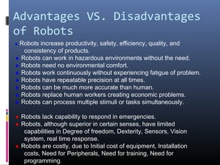 Advantages VS. Disadvantages
of Robots
♦ Robots increase productivity, safety, efficiency, quality, and
consistency of products.
♦ Robots can work in hazardous environments without the need.
♦ Robots need no environmental comfort.
♦ Robots work continuously without experiencing fatigue of problem.
♦ Robots have repeatable precision at all times.
♦ Robots can be much more accurate than human.
♦ Robots replace human workers creating economic problems.
♦ Robots can process multiple stimuli or tasks simultaneously.
♦ Robots lack capability to respond in emergencies.
♦ Robots, although superior in certain senses, have limited
capabilities in Degree of freedom, Dexterity, Sensors, Vision
system, real time response.
♦ Robots are costly, due to Initial cost of equipment, Installation
costs, Need for Peripherals, Need for training, Need for
programming.
 