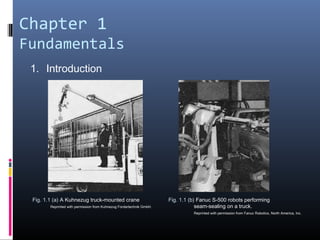 Chapter 1
Fundamentals
1. Introduction
Fig. 1.1 (a) A Kuhnezug truck-mounted crane
Reprinted with permission from Kuhnezug Fordertechnik GmbH.
Fig. 1.1 (b) Fanuc S-500 robots performing
seam-sealing on a truck.
Reprinted with permission from Fanuc Robotics, North America, Inc.
 