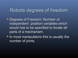 Robots degrees of freedomRobots degrees of freedom
 Degrees of Freedom: Number ofDegrees of Freedom: Number of
independent position variables whichindependent position variables which
would has to be specified to locate allwould has to be specified to locate all
parts of a mechanism.parts of a mechanism.
 In most manipulators this is usually theIn most manipulators this is usually the
number of joints.number of joints.
 